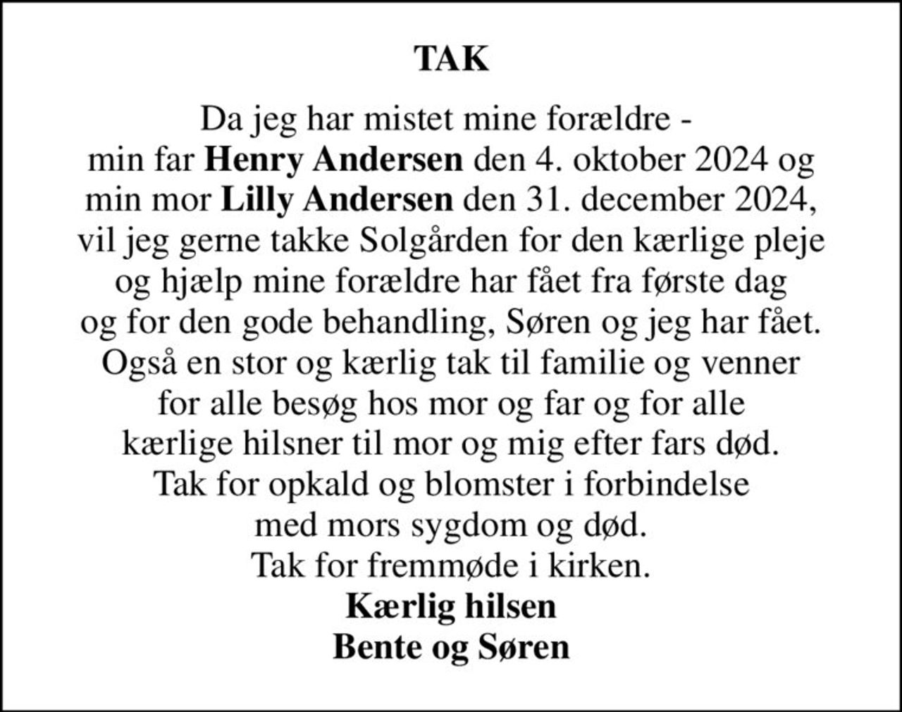 TAK
Da jeg har mistet mine forældre -  min far <b>Henry Andersen</b> den 4. oktober 2024 og min mor <b>Lilly Andersen</b> den 31. december 2024, vil jeg gerne takke Solgården for den kærlige pleje og hjælp mine forældre har fået fra første dag og for den gode behandling, Søren og jeg har fået. Også en stor og kærlig tak til familie og venner for alle besøg hos mor og far og for alle kærlige hilsner til mor og mig efter fars død. Tak for opkald og blomster i forbindelse med mors sygdom og død. Tak for fremmøde i kirken. <b>Kærlig hilsen</b> <b>Bente og Søren</b>
