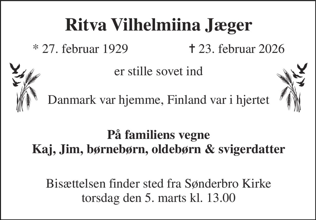 Ritva Vilhelmiina Jæger​ 
*​ 27. februar 1929 
✝​ 23. februar 2026​ 
er stille sovet ind  Danmark var hjemme, Finland var i hjertet 
 På familiens vegne Kaj, Jim, børnebørn, oldebørn & svigerdatter  
Bisættelsen​ finder sted fra Sønderbro Kirke​ torsdag den 5. marts​ kl. 13.00