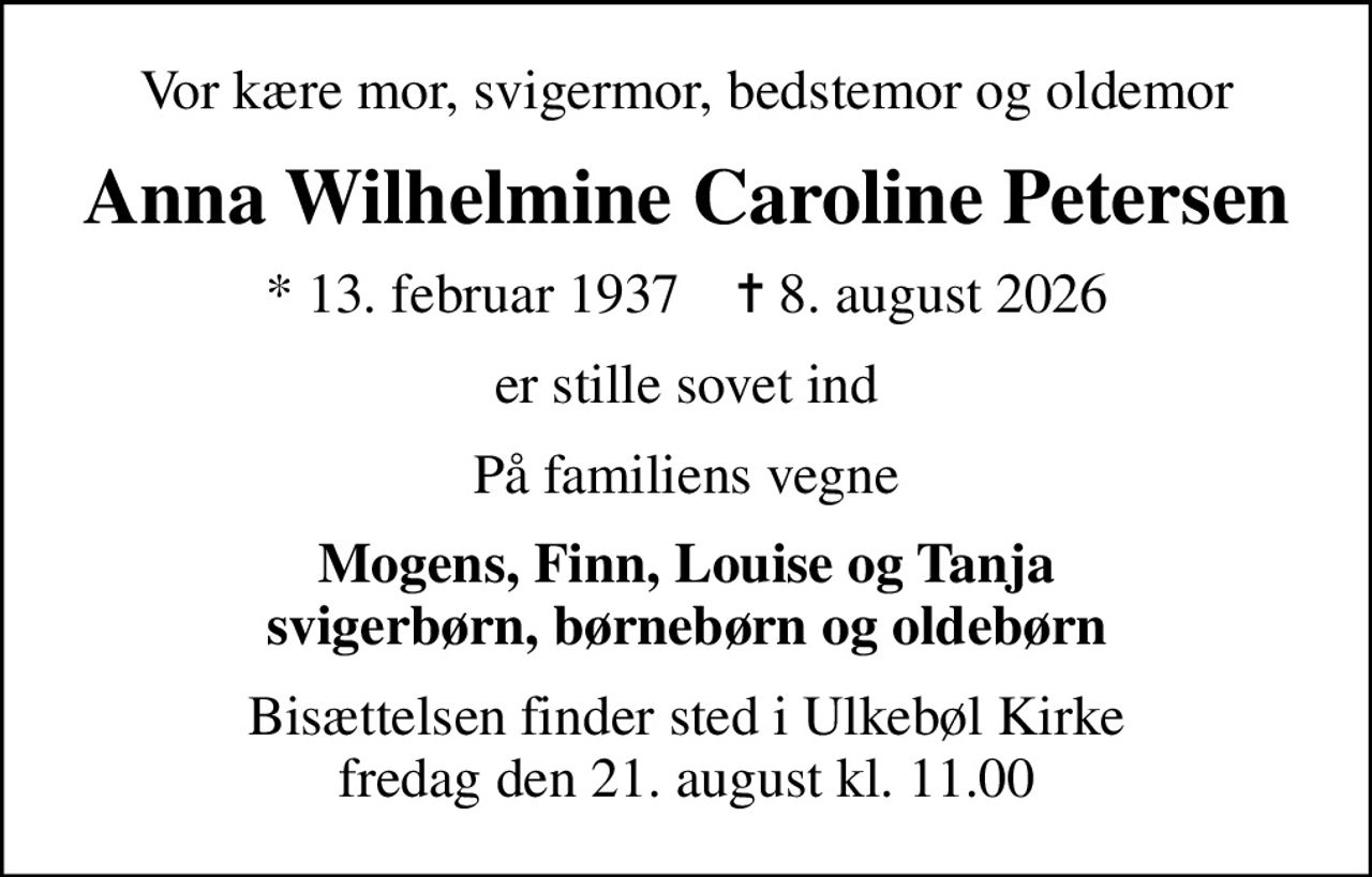 Vor kære mor, svigermor, bedstemor og oldemor
Anna Wilhelmine Caroline Petersen
* 13. februar 1937    ✝ 8. august 2026
er stille sovet ind
På familiens vegne
Mogens, Finn, Louise og Tanja svigerbørn, børnebørn og oldebørn
Bisættelsen finder sted i Ulkebøl Kirke  fredag den 21. august kl. 11.00