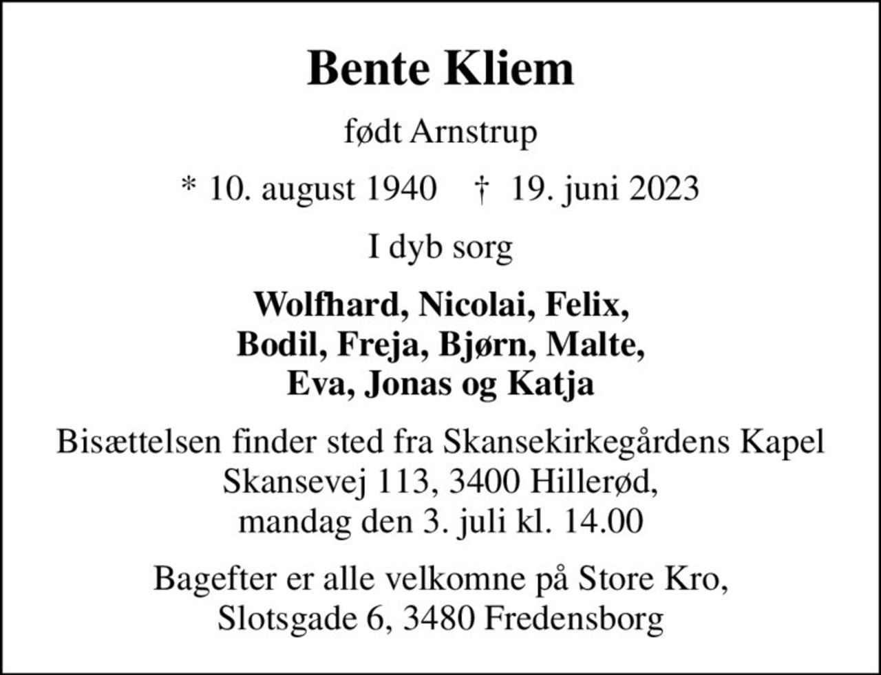 Bente Kliem
født Arnstrup
* 10. august 1940    ✝ 19. juni 2023
I dyb sorg
Wolfhard, Nicolai, Felix, Bodil, Freja, Bjørn, Malte, Eva, Jonas og Katja
Bisættelsen finder sted fra Skansekirkegårdens Kapel Skansevej 113, 3400 Hillerød, mandag den 3. juli kl. 14.00
Bagefter er alle velkomne på Store Kro, Slotsgade 6, 3480 Fredensborg
