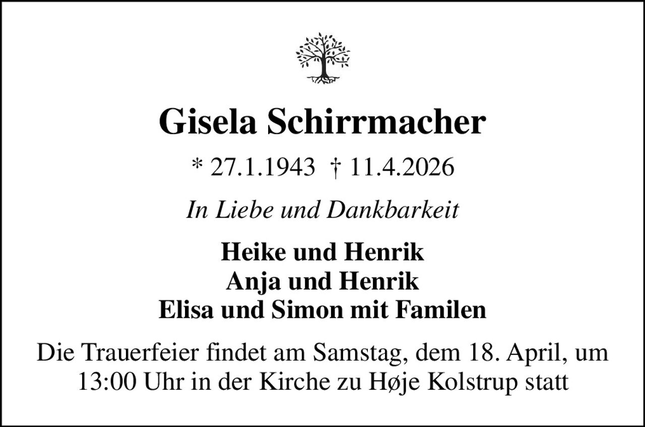 Gisela Schirrmacher
* 27.1.1943   11.4.2026
In Liebe und Dankbarkeit
Heike und Henrik Anja und Henrik Elisa und Simon mit Familen
Die Trauerfeier findet am Samstag, dem 18. April, um 13:00 Uhr in der Kirche zu Høje Kolstrup statt