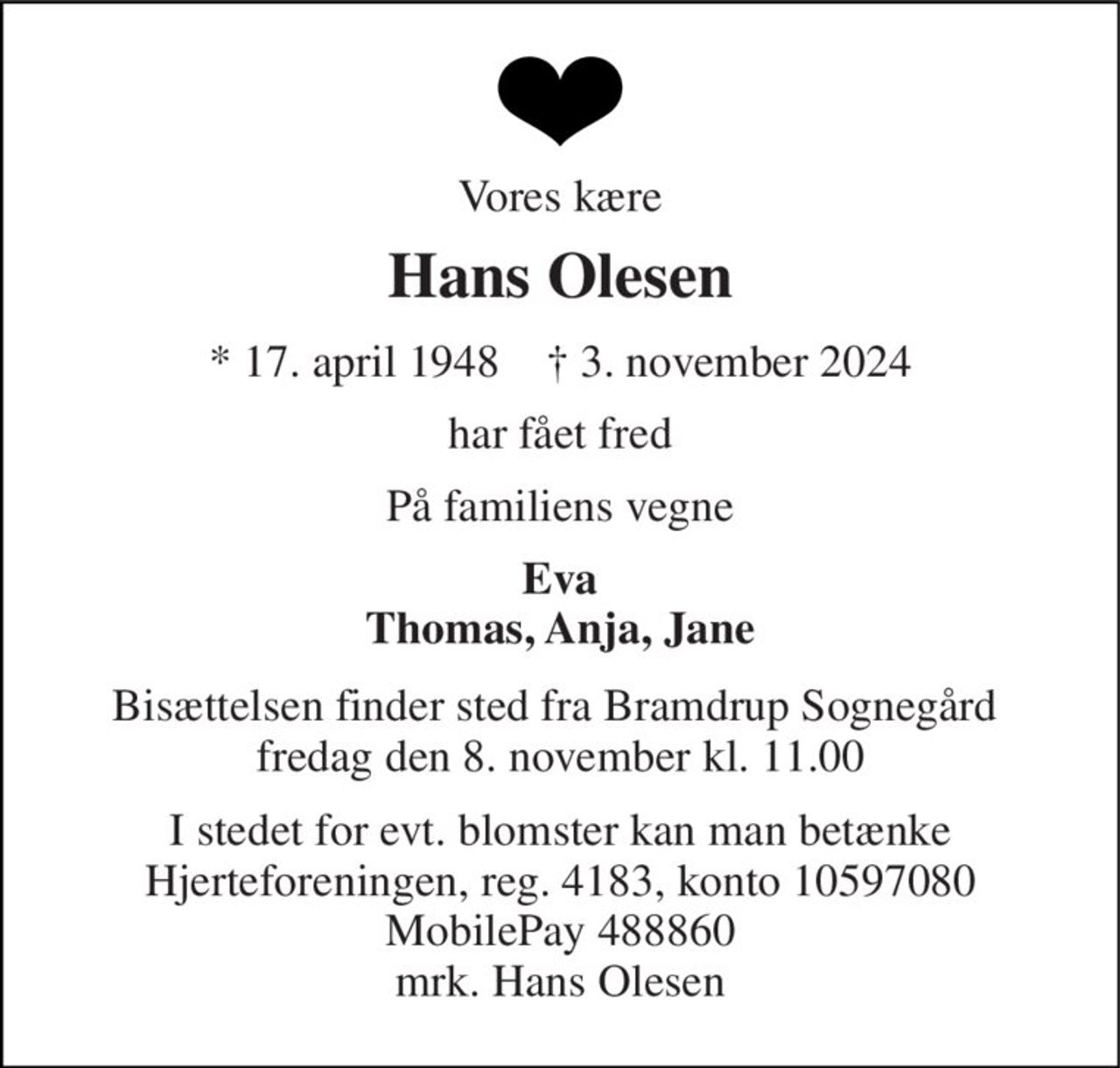 Vores kære 
Hans Olesen 
* 17. april 1948    † 3. november 2024 
har fået fred 
På familiens vegne 
Eva Thomas, Anja, Jane 
Bisættelsen finder sted fra Bramdrup Sognegård  fredag den 8. november kl. 11.00 
I stedet for evt. blomster kan man betænke Hjerteforeningen, reg. 4183, konto 10597080 MobilePay 488860 mrk. Hans Olesen