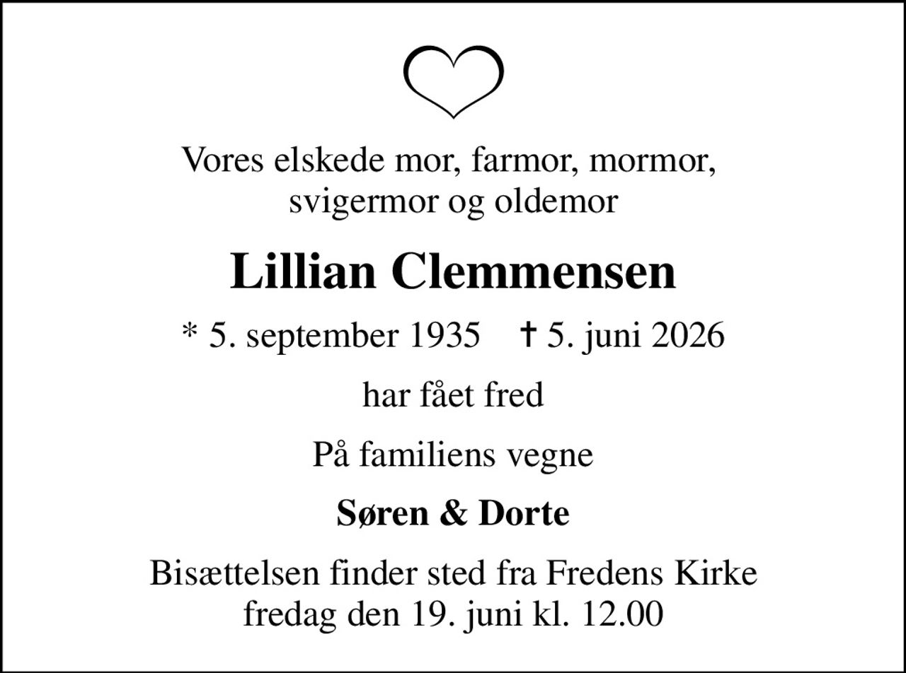 Vores elskede mor, farmor, mormor,  svigermor og oldemor
Lillian Clemmensen
* 5. september 1935    ✝ 5. juni 2026
har fået fred
På familiens vegne
Søren & Dorte
Bisættelsen finder sted fra Fredens Kirke  fredag den 19. juni kl. 12.00
