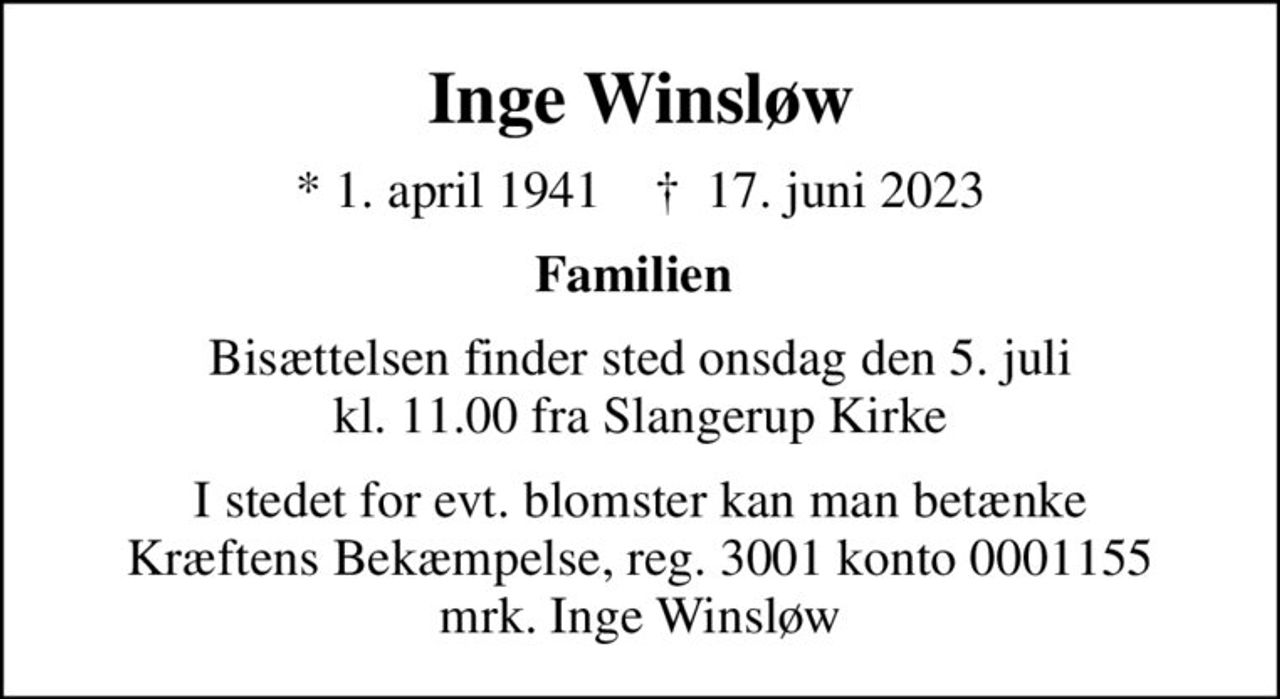 Inge Winsløw
* 1. april 1941    ✝ 17. juni 2023
Familien 
Bisættelsen finder sted onsdag den 5. juli kl. 11.00 fra Slangerup Kirke
I stedet for evt. blomster kan man betænke
					Kræftens Bekæmpelse reg.3001konto0001155mrk. Inge
					Winsløw