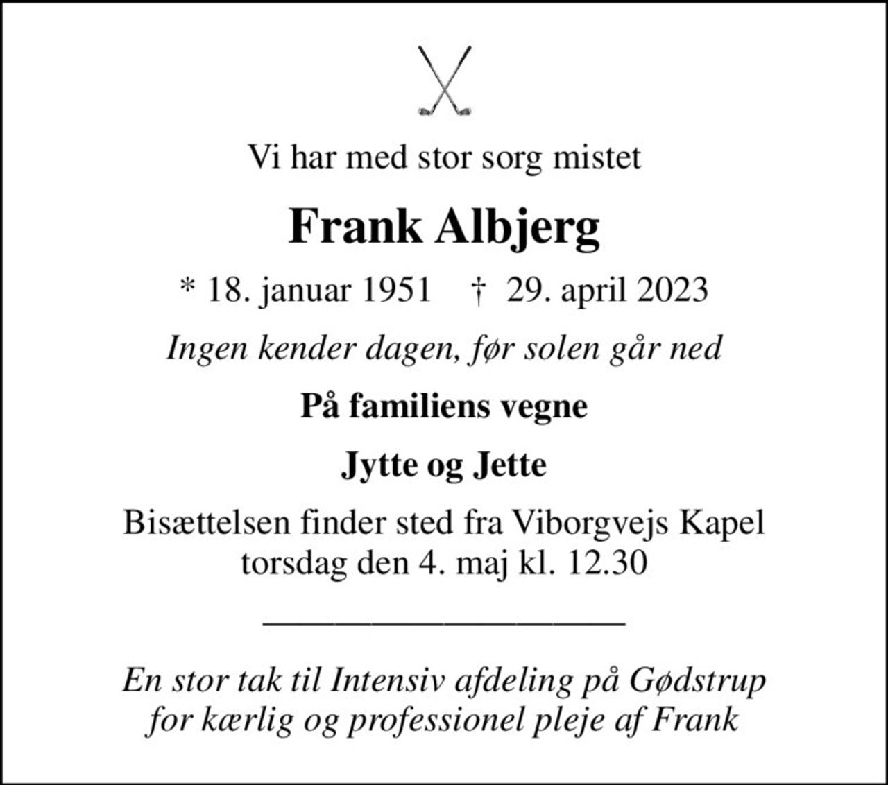 Vi har med stor sorg mistet
Frank Albjerg
* 18. januar 1951    ✝ 29. april 2023
Ingen kender dagen, før solen går ned
På familiens vegne
Jytte og Jette
Bisættelsen finder sted fra Viborgvejs Kapel  torsdag den 4. maj kl. 12.30 
En stor tak til Intensiv afdeling på Gødstrup for kærlig og professionel pleje af Frank