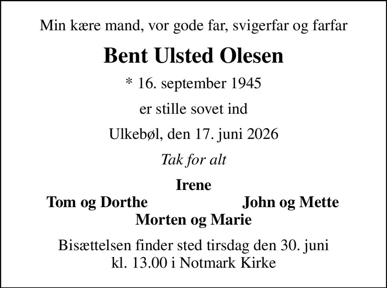 Min kære mand, vor gode far, svigerfar og farfar
Bent Ulsted Olesen
* 16. september 1945
er stille sovet ind
Ulkebøl, den 17. juni 2026
Tak for alt
Irene
Tom og Dorthe
John og Mette
Bisættelsen finder sted tirsdag den 30. juni kl. 13.00 i Notmark Kirke