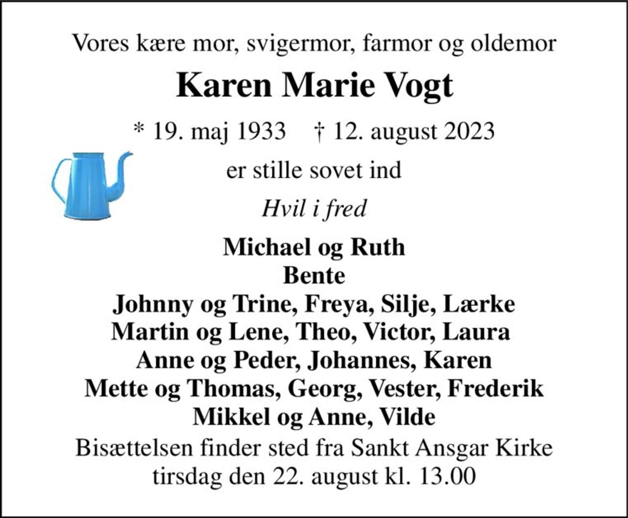 Vores kære mor, svigermor, farmor og oldemor 
Karen Marie Vogt 
* 19. maj 1933    † 12. august 2023 
er stille sovet ind 
Hvil i fred 
Michael og Ruth Bente Johnny og Trine, Freya, Silje, Lærke Martin og Lene, Theo, Victor, Laura  Anne og Peder, Johannes, Karen Mette og Thomas, Georg, Vester, Frederik Mikkel og Anne, Vilde 
Bisættelsen finder sted fra Sankt Ansgar Kirke tirsdag den 22. august kl. 13.00