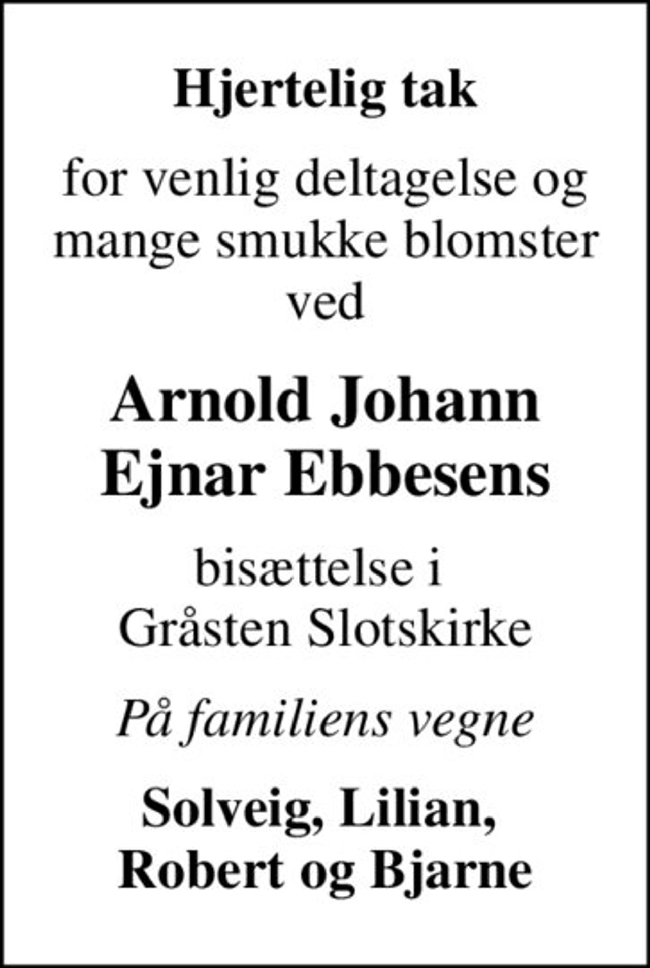Hjertelig tak
for venlig deltagelse og mange smukke blomster ved
Arnold Johann Ejnar Ebbesens
bisættelse i  Gråsten Slotskirke
På familiens vegne
Solveig, Lilian,  Robert og Bjarne