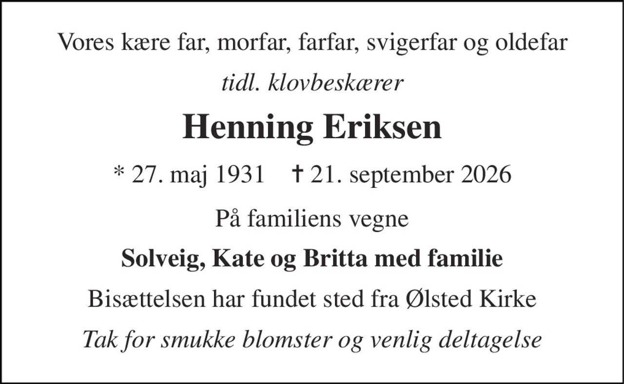 Vores kære far, morfar, farfar, svigerfar og oldefar 
tidl. klovbeskærer 
Henning Eriksen 
* 27. maj 1931    ✝ 21. september 2026 
På familiens vegne 
Solveig, Kate og Britta med familie 
Bisættelsen har fundet sted fra Ølsted Kirke 
Tak for smukke blomster og venlig deltagelse