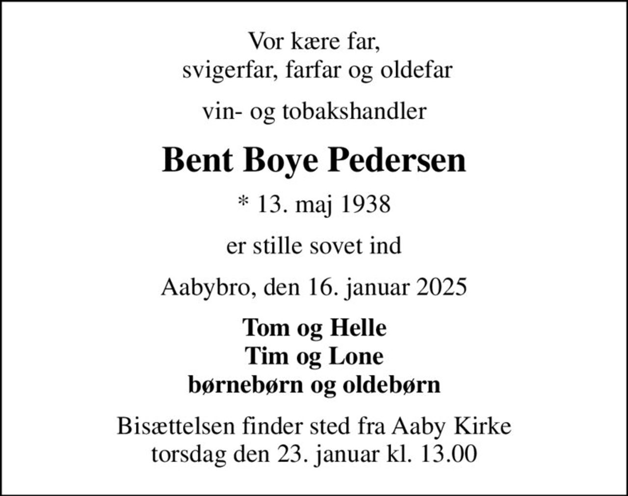 Vor kære far,  svigerfar, farfar og oldefar
vin- og tobakshandler
Bent Boye Pedersen
* 13. maj 1938
er stille sovet ind
Aabybro, den 16. januar 2025
Tom og Helle Tim og Lone børnebørn og oldebørn
Bisættelsen finder sted fra Aaby Kirke  torsdag den 23. januar kl. 13.00