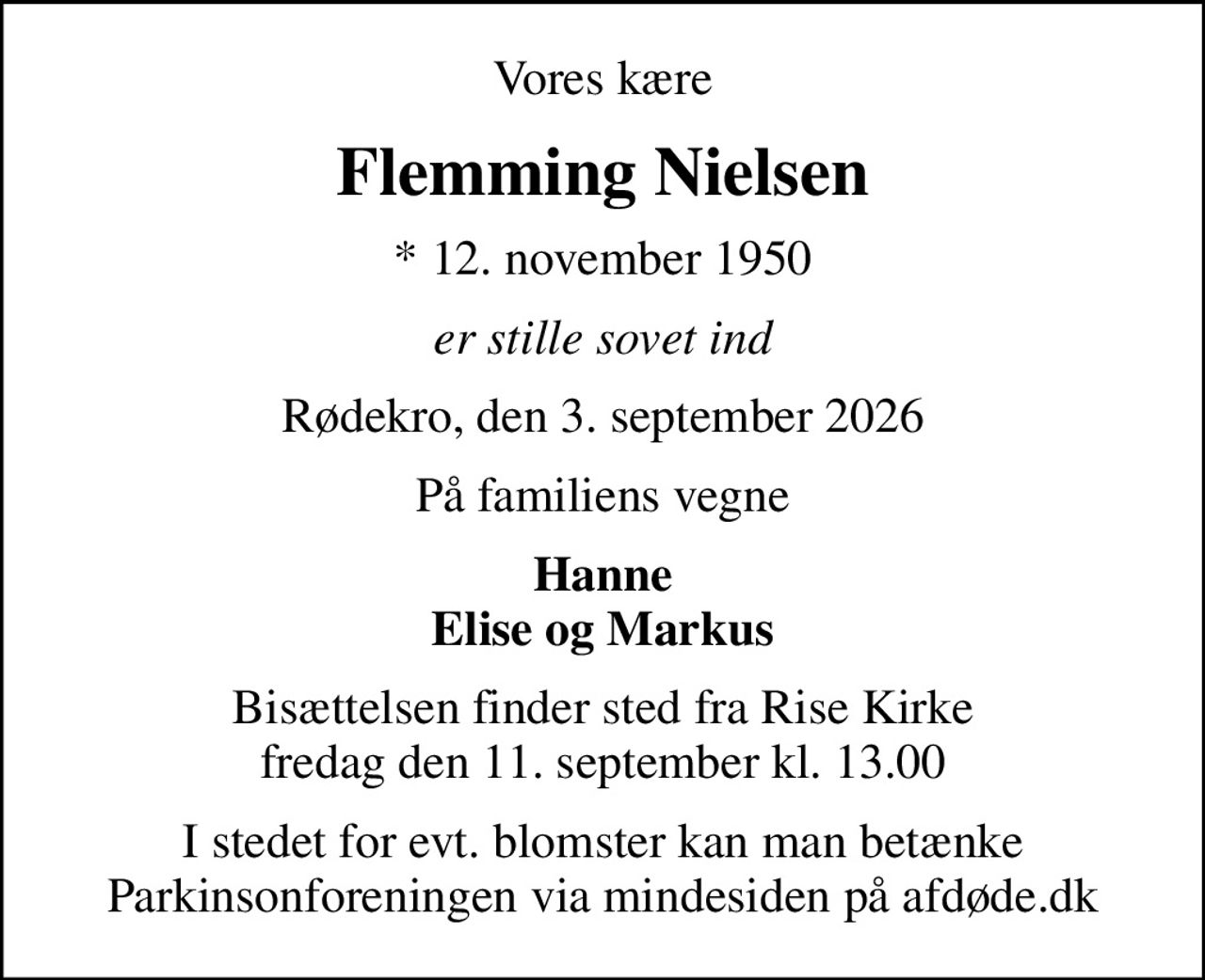 Vores kære
Flemming Nielsen
* 12. november 1950
er stille sovet ind
Rødekro, den 3. september 2026
På familiens vegne
Hanne Elise og Markus
Bisættelsen finder sted fra Rise Kirke  fredag den 11. september kl. 13.00 
I stedet for evt. blomster kan man betænke
					Parkinsonforeningen via mindesiden på afdøde.dk