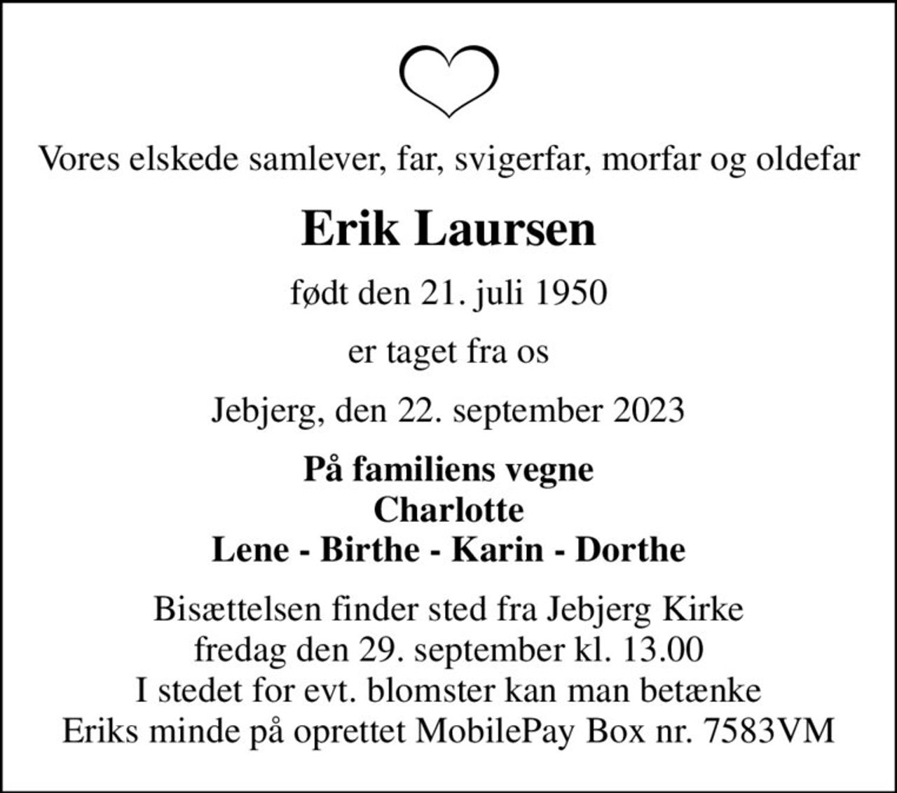 Vores elskede samlever, far, svigerfar, morfar og oldefar
Erik Laursen
født den 21. juli 1950
er taget fra os
Jebjerg, den 22. september 2023
På familiens vegne Charlotte Lene - Birthe - Karin - Dorthe
Bisættelsen finder sted fra Jebjerg Kirke  fredag den 29. september kl. 13.00  I stedet for evt. blomster kan man betænke Eriks minde på oprettet MobilePay Box nr. 7583VM
