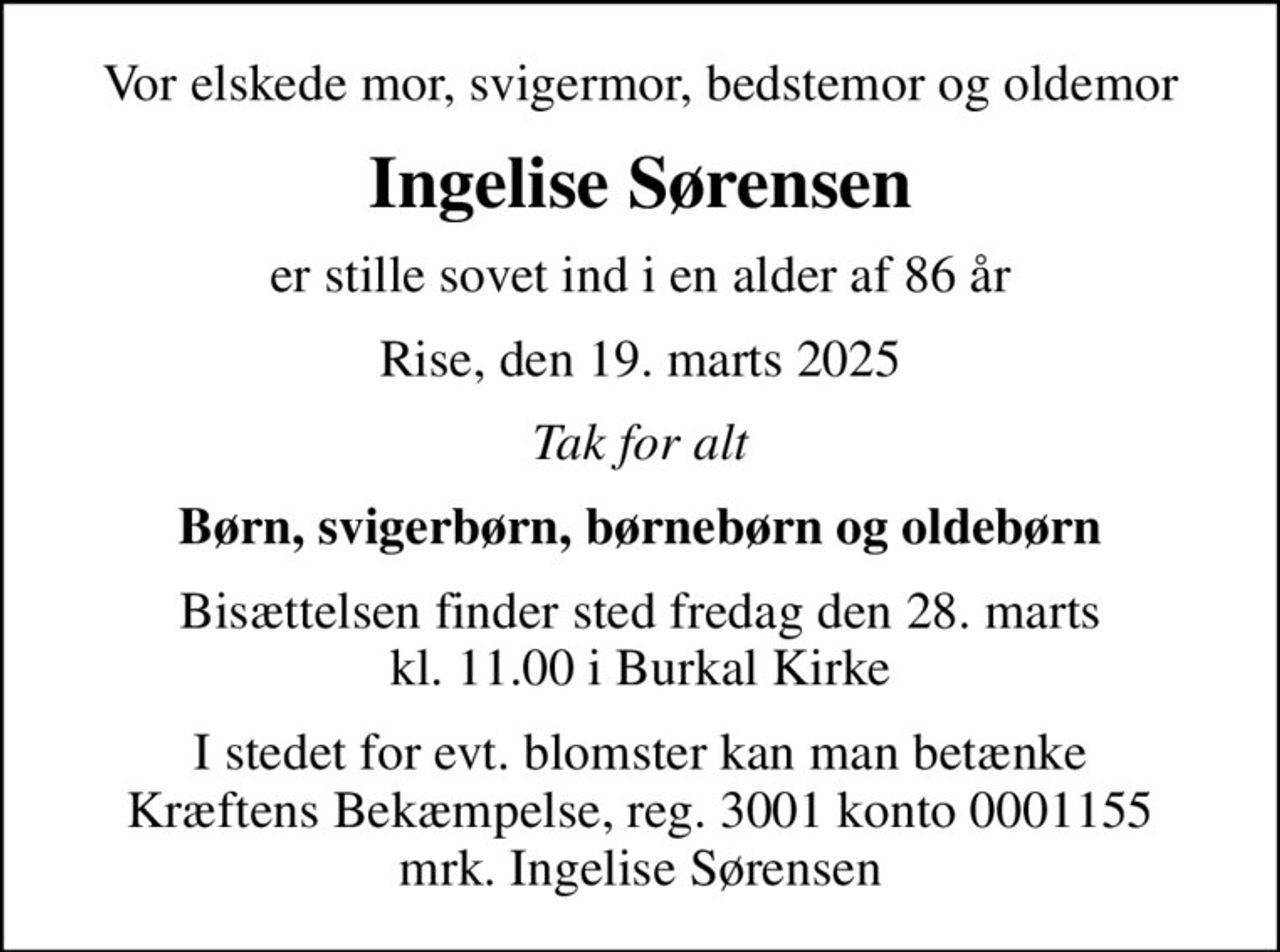 Vor elskede mor, svigermor, bedstemor og oldemor
Ingelise Sørensen
er stille sovet ind i en alder af 86 år
Rise, den 19. marts 2025
Tak for alt
Børn, svigerbørn, børnebørn og oldebørn
Bisættelsen finder sted fredag den 28. marts kl. 11.00 i Burkal Kirke
I stedet for evt. blomster kan man betænke
					Kræftens Bekæmpelse reg.3001konto0001155mrk. Ingelise
					Sørensen