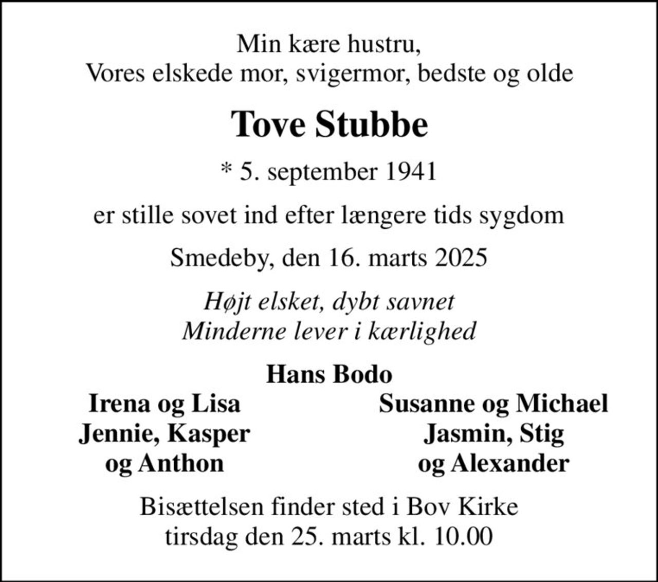 Min kære hustru, Vores elskede mor, svigermor, bedste og olde
Tove Stubbe
* 5. september 1941
er stille sovet ind efter længere tids sygdom
Smedeby, den 16. marts 2025
Højt elsket, dybt savnet Minderne lever i kærlighed
Hans Bodo
Irena og Lisa
Susanne og Michael
Jennie, Kasper
Jasmin, Stig
og Anthon
og Alexander
Bisættelsen har fundet sted