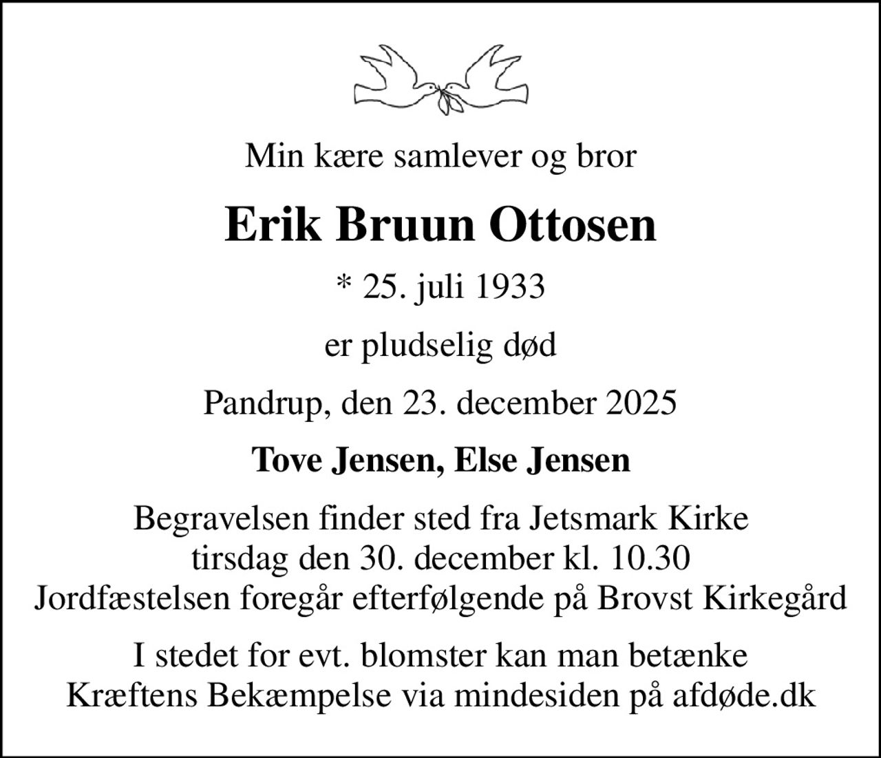 Min kære samlever og bror
Erik Bruun Ottosen
* 25. juli 1933
er pludselig død
Pandrup, den 23. december 2025
Tove Jensen, Else Jensen
Begravelsen finder sted fra Jetsmark Kirke  tirsdag den 30. december kl. 10.30  Jordfæstelsen foregår efterfølgende på Brovst Kirkegård
I stedet for evt. blomster kan man betænke
					Kræftens Bekæmpelse via mindesiden på afdøde.dk