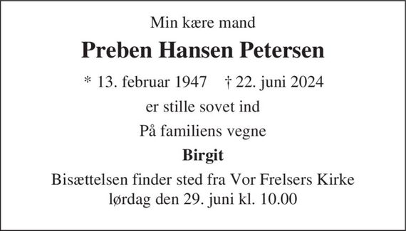 Preben Hansen Petersen 
*&#x200B; 13. februar 1947 
er stille sovet ind 
Vejle, den 22. juni 2024 
På familiens vegne 
skriv tekst her 
Bisættelsen&#x200B; finder sted i Vor Frelsers Kirke&#x200B; lørdag den 29. juni&#x200B; kl. 10.00