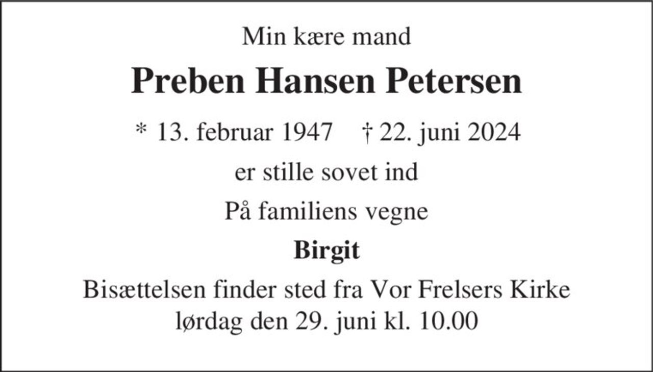 Preben Hansen Petersen 
*​ 13. februar 1947 
er stille sovet ind 
Vejle, den 22. juni 2024 
På familiens vegne 
skriv tekst her 
Bisættelsen​ finder sted i Vor Frelsers Kirke​ lørdag den 29. juni​ kl. 10.00