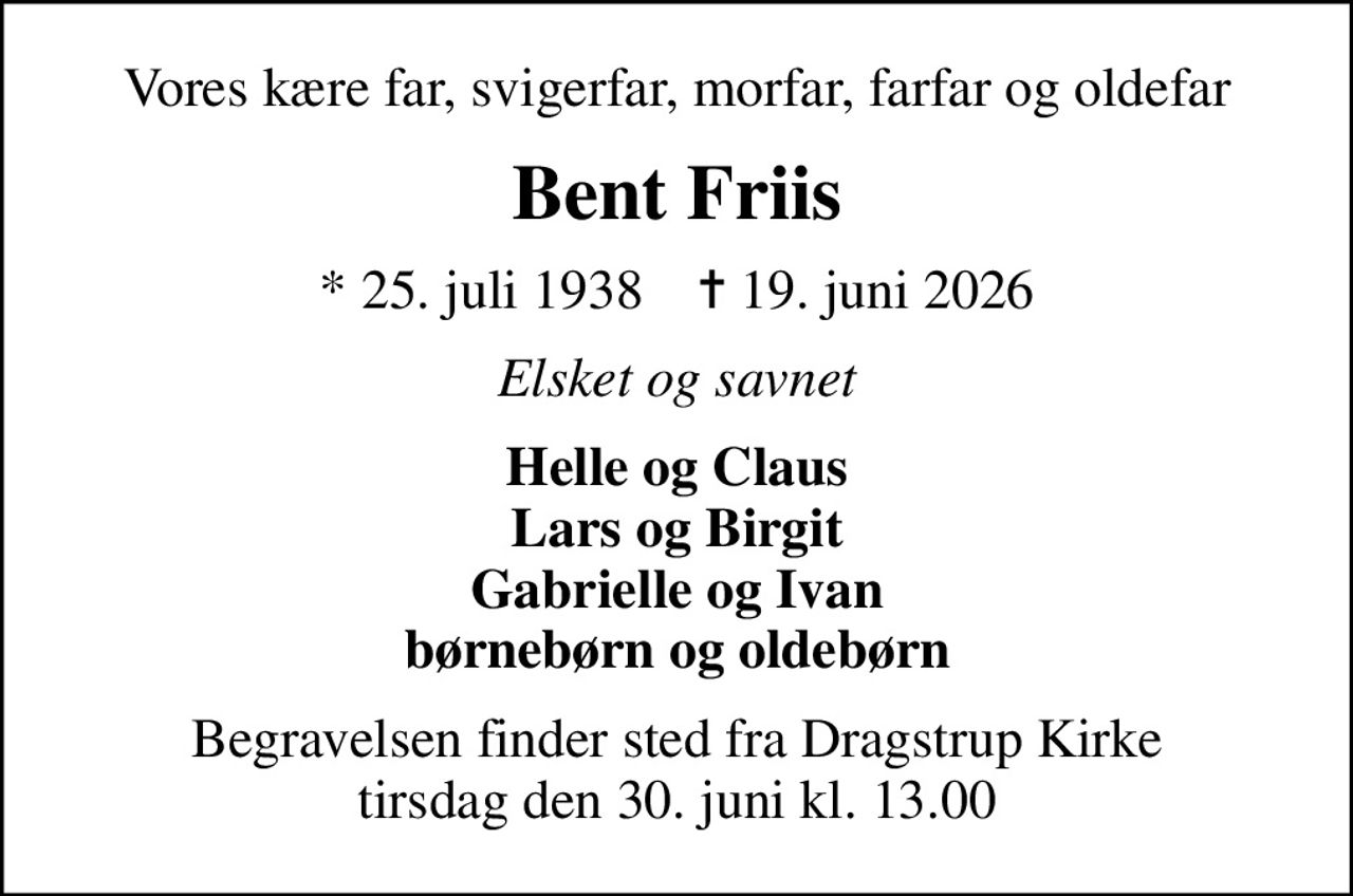 Vores kære far, svigerfar, morfar, farfar og oldefar
Bent Friis
* 25. juli 1938    ✝ 19. juni 2026
Elsket og savnet
Helle og Claus Lars og Birgit Gabrielle og Ivan børnebørn og oldebørn
Begravelsen finder sted fra Dragstrup Kirke  tirsdag den 30. juni kl. 13.00