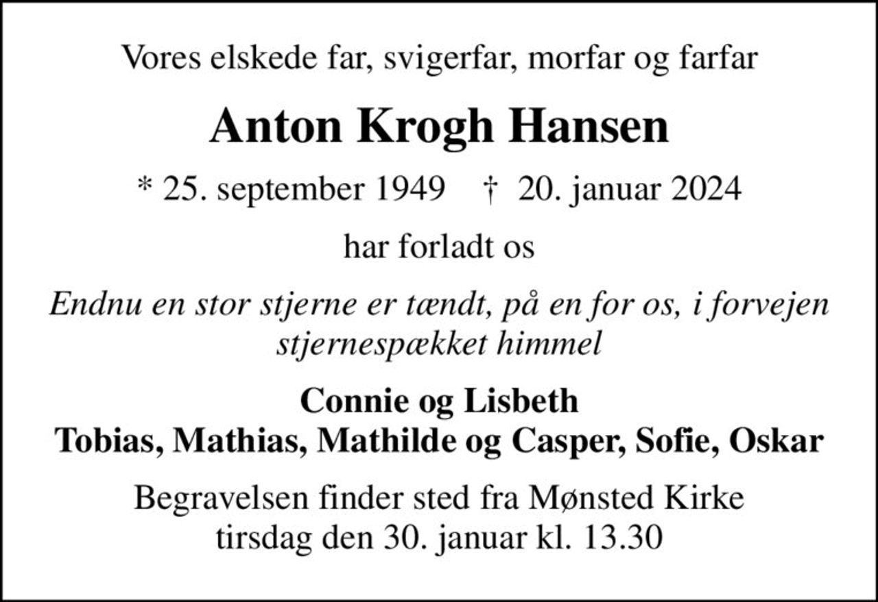 Vores elskede far, svigerfar, morfar og farfar
Anton Krogh Hansen
* 25. september 1949    ✝ 20. januar 2024
har forladt os
Endnu en stor stjerne er tændt, på en for os, i forvejen stjernespækket himmel
Connie og Lisbeth Tobias, Mathias, Mathilde og Casper, Sofie, Oskar
Begravelsen finder sted fra Mønsted Kirke  tirsdag den 30. januar kl. 13.30