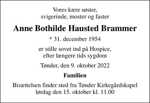 Vores kære søster, svigerinde, moster og faster
Anne Bothilde Hausted Brammer
* 31. december 1954
er stille sovet ind på Hospice, efter længere tids sygdom
Tønder, den 9. oktober 2022
Familien
Bisættelsen finder sted fra Tønder Kirkegårdskapel  lørdag den 15. oktober kl. 11.00