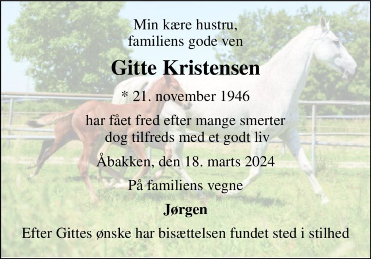 Min kære hustru, familiens gode ven 
Gitte Kristensen 
* 21. november 1946 
har fået fred efter mange smerter  dog tilfreds med et godt liv 
Åbakken, den 18. marts 2024 
På familiens vegne 
Jørgen 
Efter Gittes ønske har bisættelsen fundet sted i stilhed