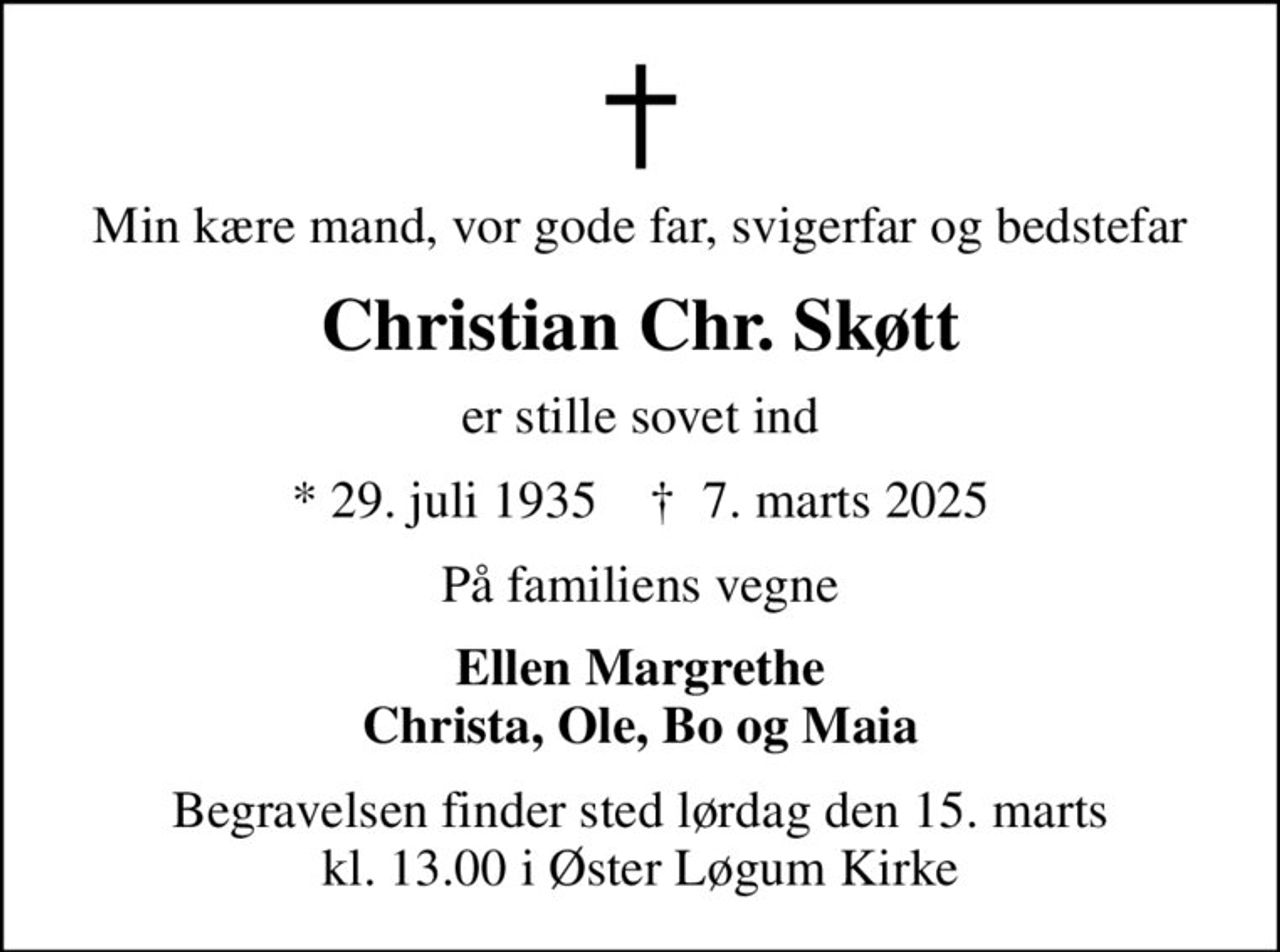 Min kære mand, vor gode far, svigerfar og bedstefar
Christian Chr. Skøtt
er stille sovet ind
* 29. juli 1935    ✝ 7. marts 2025
På familiens vegne
Ellen Margrethe Christa, Ole, Bo og Maia
Begravelsen finder sted lørdag den 15. marts kl. 13.00 i Øster Løgum Kirke