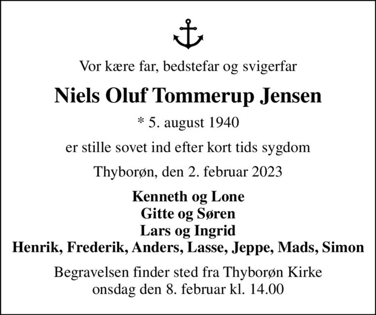 Vor kære far, bedstefar og svigerfar
Niels Oluf Tommerup Jensen
* 5. august 1940
er stille sovet ind efter kort tids sygdom
Thyborøn, den 2. februar 2023
Kenneth og Lone Gitte og Søren Lars og Ingrid Henrik, Frederik, Anders, Lasse, Jeppe, Mads, Simon
Begravelsen finder sted fra Thyborøn Kirke  onsdag den 8. februar kl. 14.00