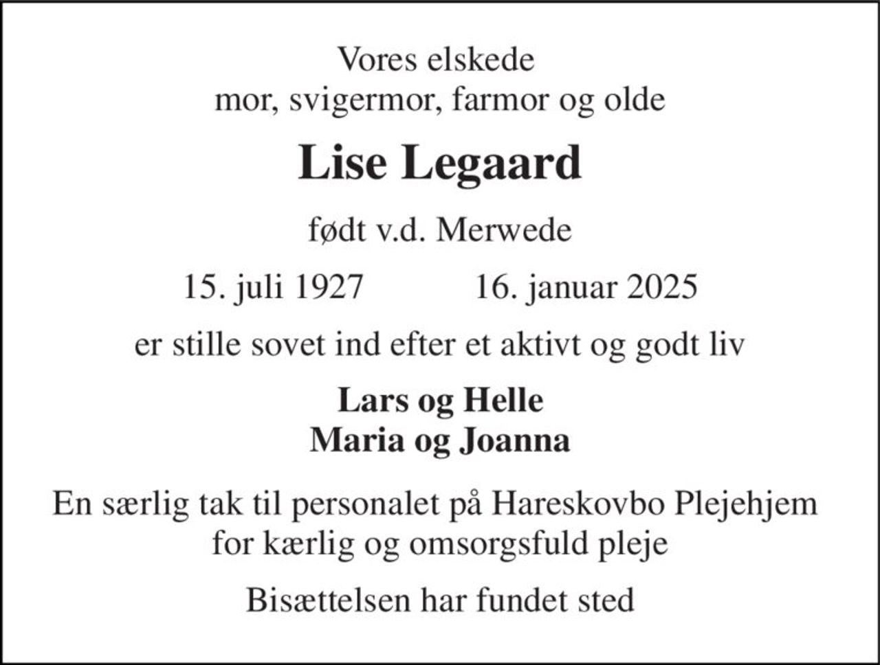 Vores elskede  mor, svigermor, farmor og olde 
Lise Legaard 
født v.d. Merwede 
15. juli 1927​            16. januar 2025 
er stille sovet ind efter et aktivt og godt liv 
Lars og Helle Maria og Joanna 
En særlig tak til personalet på Hareskovbo Plejehjem  for kærlig og omsorgsfuld pleje 
Bisættelsen har fundet sted