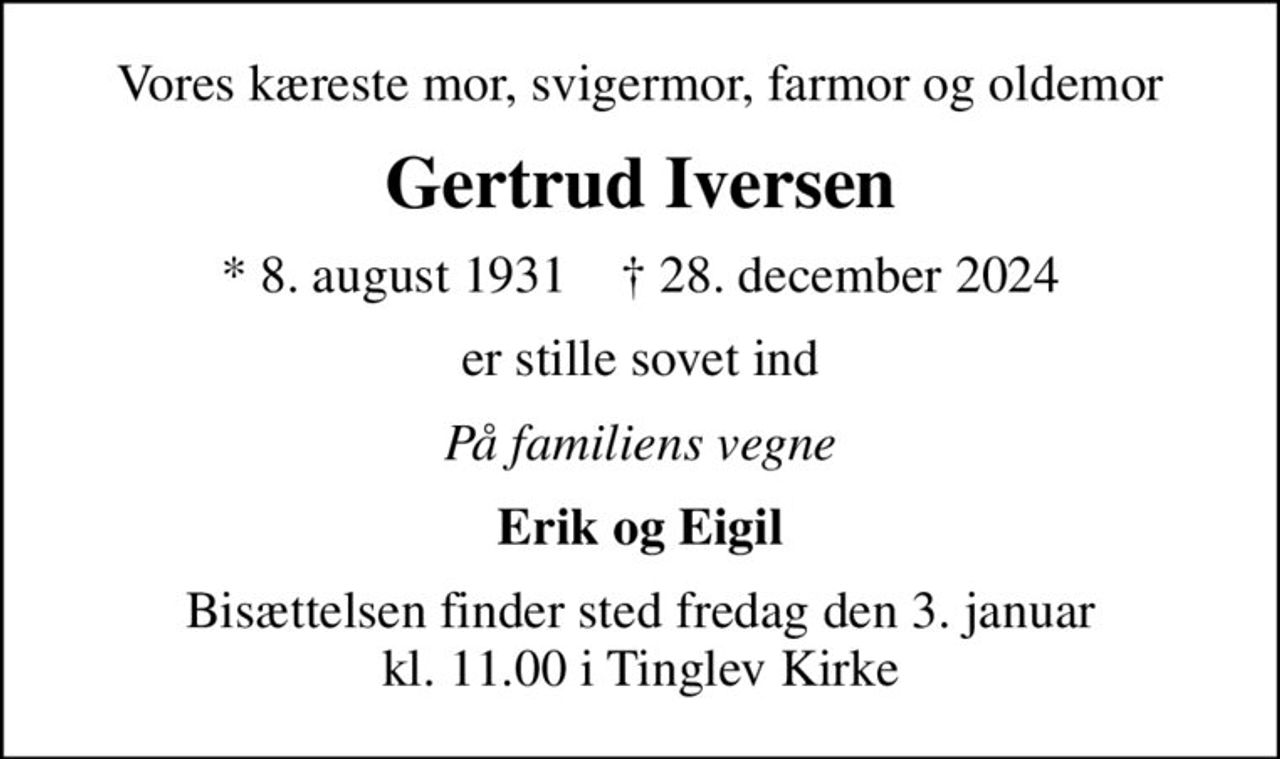 Vores kæreste mor, svigermor, farmor og oldemor
Gertrud Iversen
* 8. august 1931    ✝ 28. december 2024
er stille sovet ind
På familiens vegne
Erik og Eigil
Bisættelsen finder sted fredag den 3. januar kl. 11.00 i Tinglev Kirke