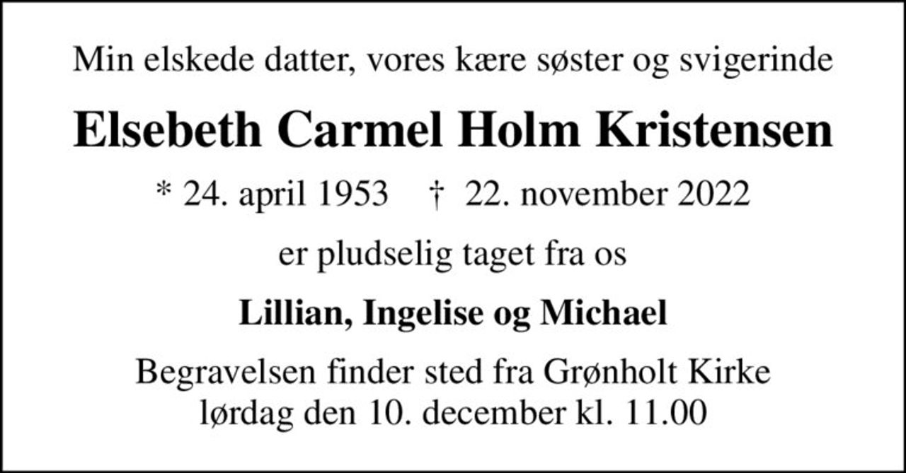 Min elskede datter, vores kære søster og svigerinde
Elsebeth Carmel Holm Kristensen
* 24. april 1953    ✝ 22. november 2022
er pludselig taget fra os
Lillian, Ingelise og Michael
Begravelsen finder sted fra Grønholt Kirke  lørdag den 10. december kl. 11.00