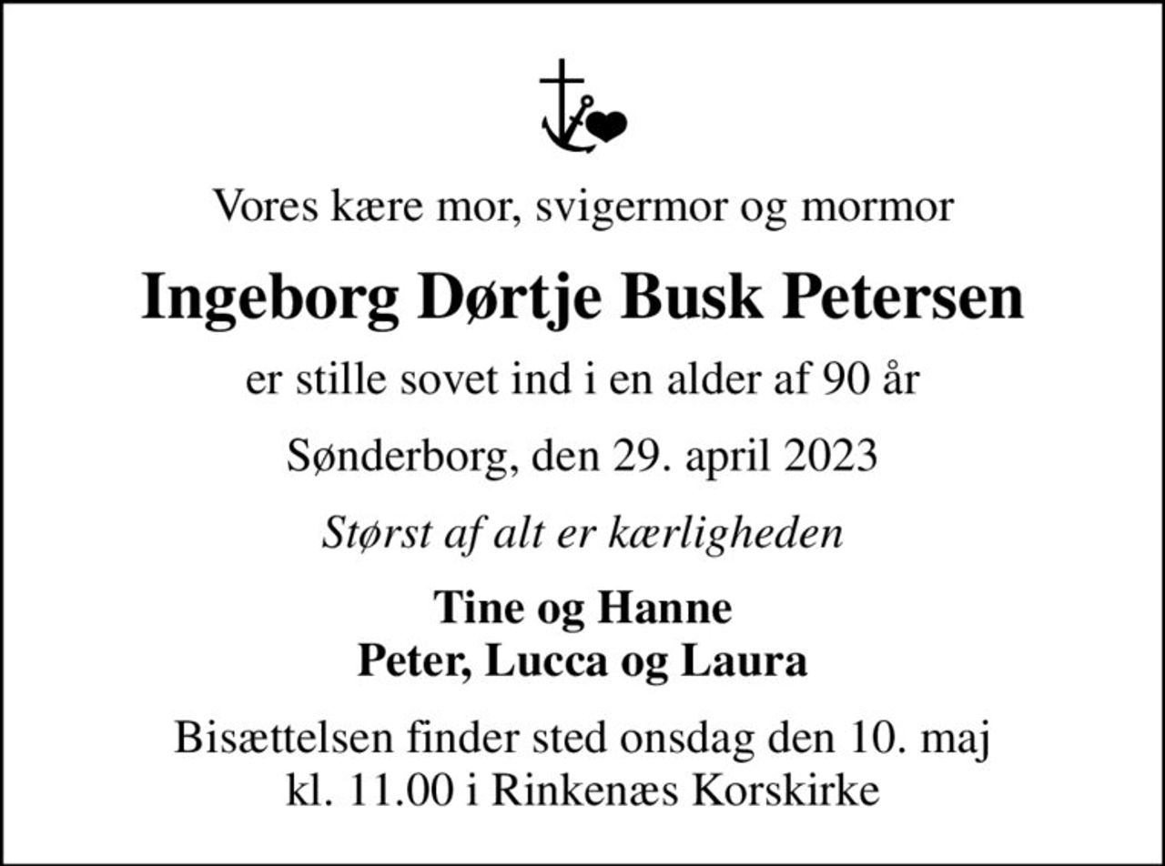 Vores kære mor, svigermor og mormor
Ingeborg Dørtje Busk Petersen
er stille sovet ind i en alder af 90 år
Sønderborg, den 29. april 2023
Størst af alt er kærligheden
Tine og Hanne Peter, Lucca og Laura
Bisættelsen finder sted onsdag den 10. maj kl. 11.00 i Rinkenæs Korskirke