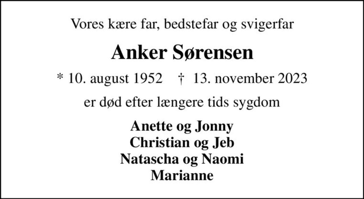 Vores kære far, bedstefar og svigerfar
Anker Sørensen
* 10. august 1952    ✝ 13. november 2023
er død efter længere tids sygdom
Anette og Jonny Christian og Jeb Natascha og Naomi Marianne