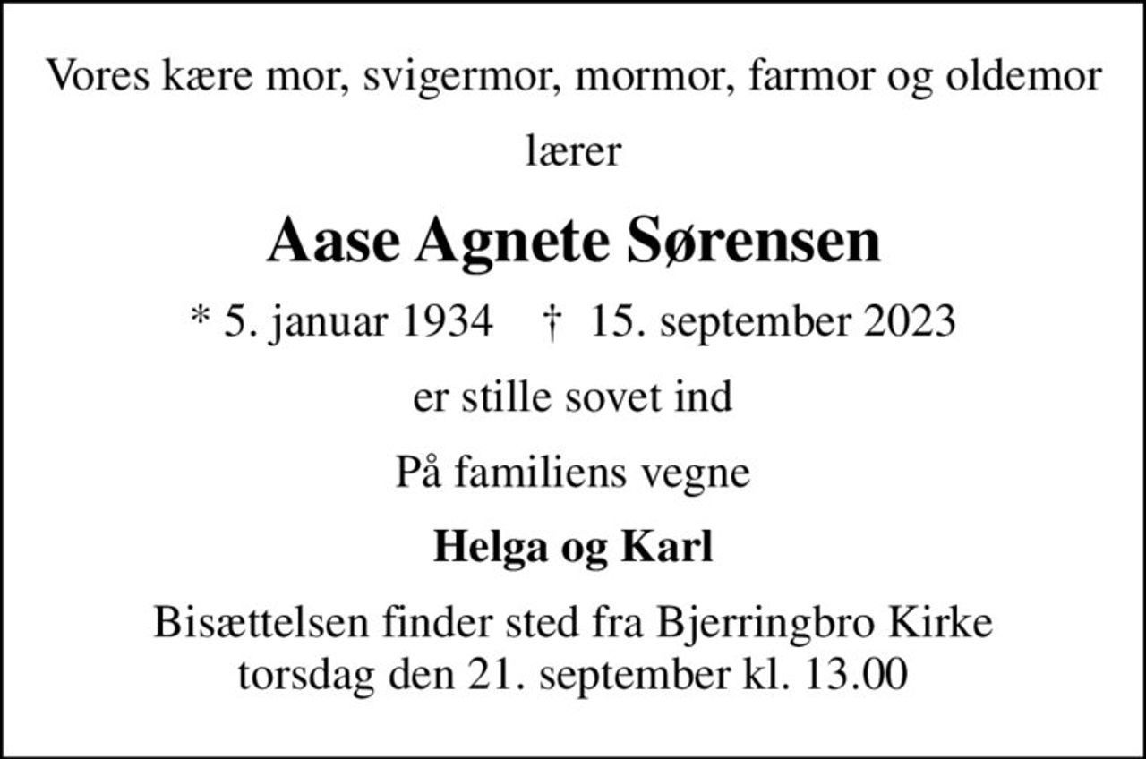 Vores kære mor, svigermor, mormor, farmor og oldemor
lærer
Aase Agnete Sørensen
* 5. januar 1934    ✝ 15. september 2023
er stille sovet ind
På familiens vegne
Helga og Karl
Bisættelsen finder sted fra Bjerringbro Kirke  torsdag den 21. september kl. 13.00