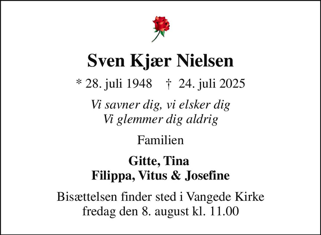 Sven Kjær Nielsen
* 28. juli 1948    ✝ 24. juli 2025
Vi savner dig, vi elsker dig Vi glemmer dig aldrig
Familien
Gitte, Tina  Filippa, Vitus & Josefine
Bisættelsen finder sted i Vangede Kirke  fredag den 8. august kl. 11.00