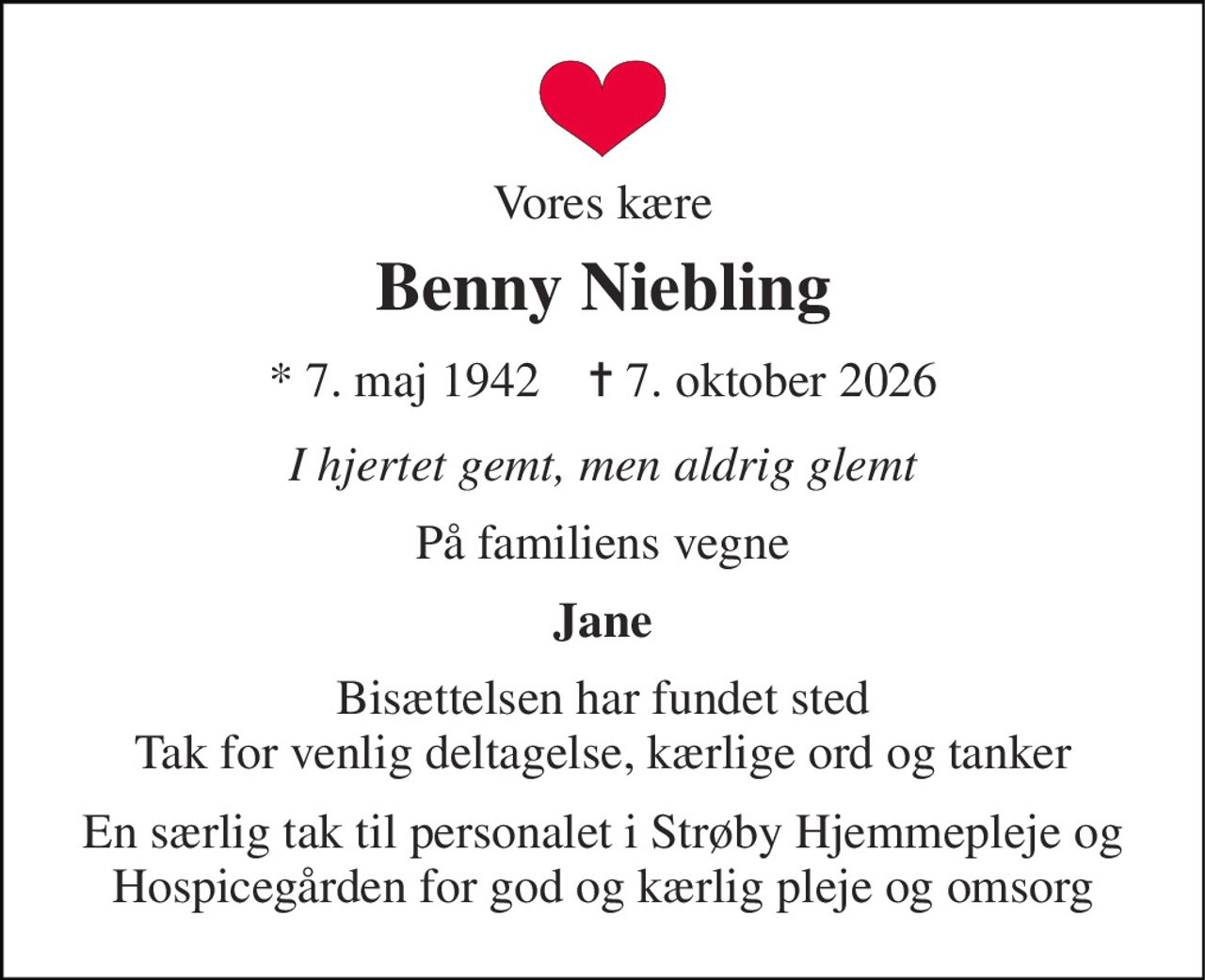 Vores kære 
Benny Niebling 
* 7. maj 1942    ✝ 7. oktober 2026 
I hjertet gemt, men aldrig glemt 
På familiens vegne 
Jane 
Bisættelsen har fundet sted Tak for venlig deltagelse, kærlige ord og tanker 
En særlig tak til personalet i Strøby Hjemmepleje og Hospicegården for god og kærlig pleje og omsorg