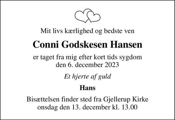 Mit livs kærlighed og bedste ven
Conni Godskesen Hansen
er taget fra mig efter kort tids sygdom den 6. december 2023
Et hjerte af guld
Hans
Bisættelsen finder sted fra Gjellerup Kirke  onsdag den 13. december kl. 13.00