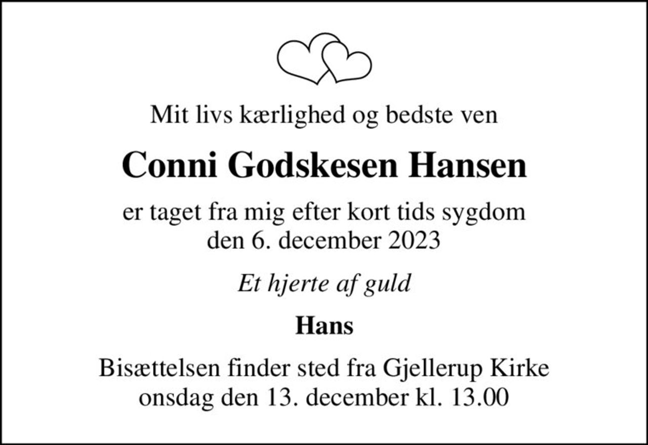 Mit livs kærlighed og bedste ven
Conni Godskesen Hansen
er taget fra mig efter kort tids sygdom den 6. december 2023
Et hjerte af guld
Hans
Bisættelsen finder sted fra Gjellerup Kirke  onsdag den 13. december kl. 13.00