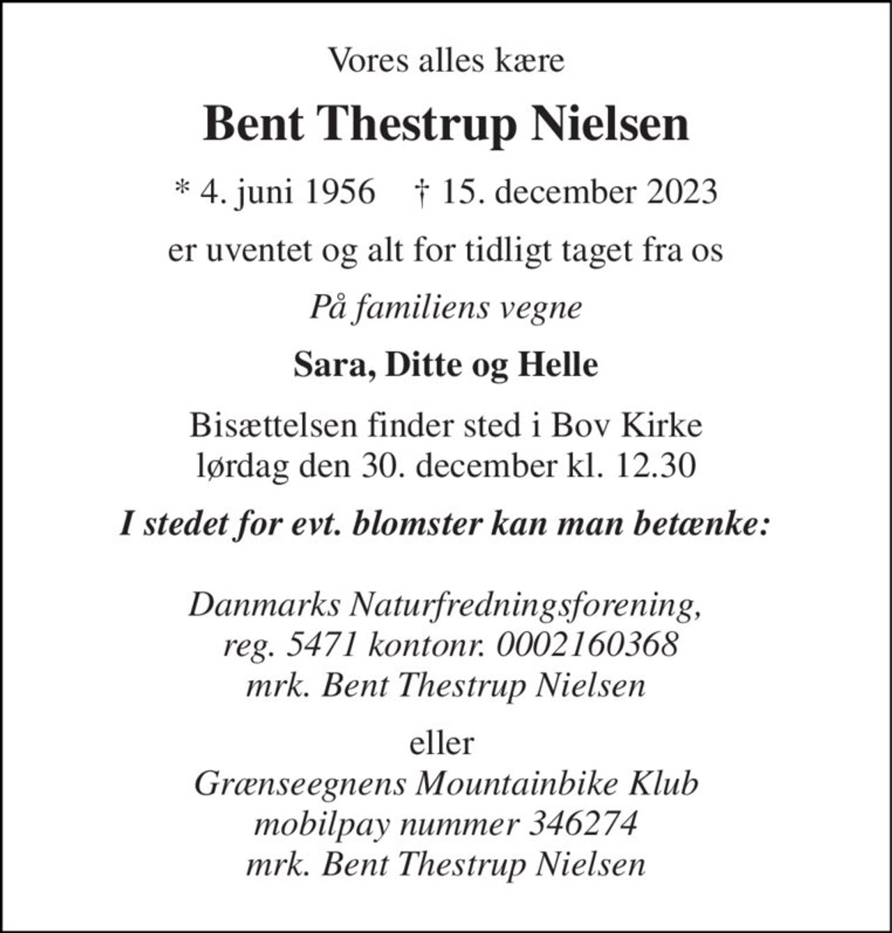 Vores alles kære 
Bent Thestrup Nielsen 
*​ 4. juni 1956​    †​ 15. december 2023 
er uventet og alt for tidligt taget fra os 
På familiens vegne 
Sara, Ditte og Helle 
Bisættelsen​ finder sted i Bov Kirke​ lørdag den 30. december​ kl. 12.30 
I stedet for evt. blomster kan man betænke:  Danmarks Naturfredningsforening,  reg. 5471 kontonr. 0002160368 mrk. Bent Thestrup Nielsen 
eller  Grænseegnens Mountainbike Klub mobilpay nummer 346274 mrk. Bent Thestrup Nielsen
