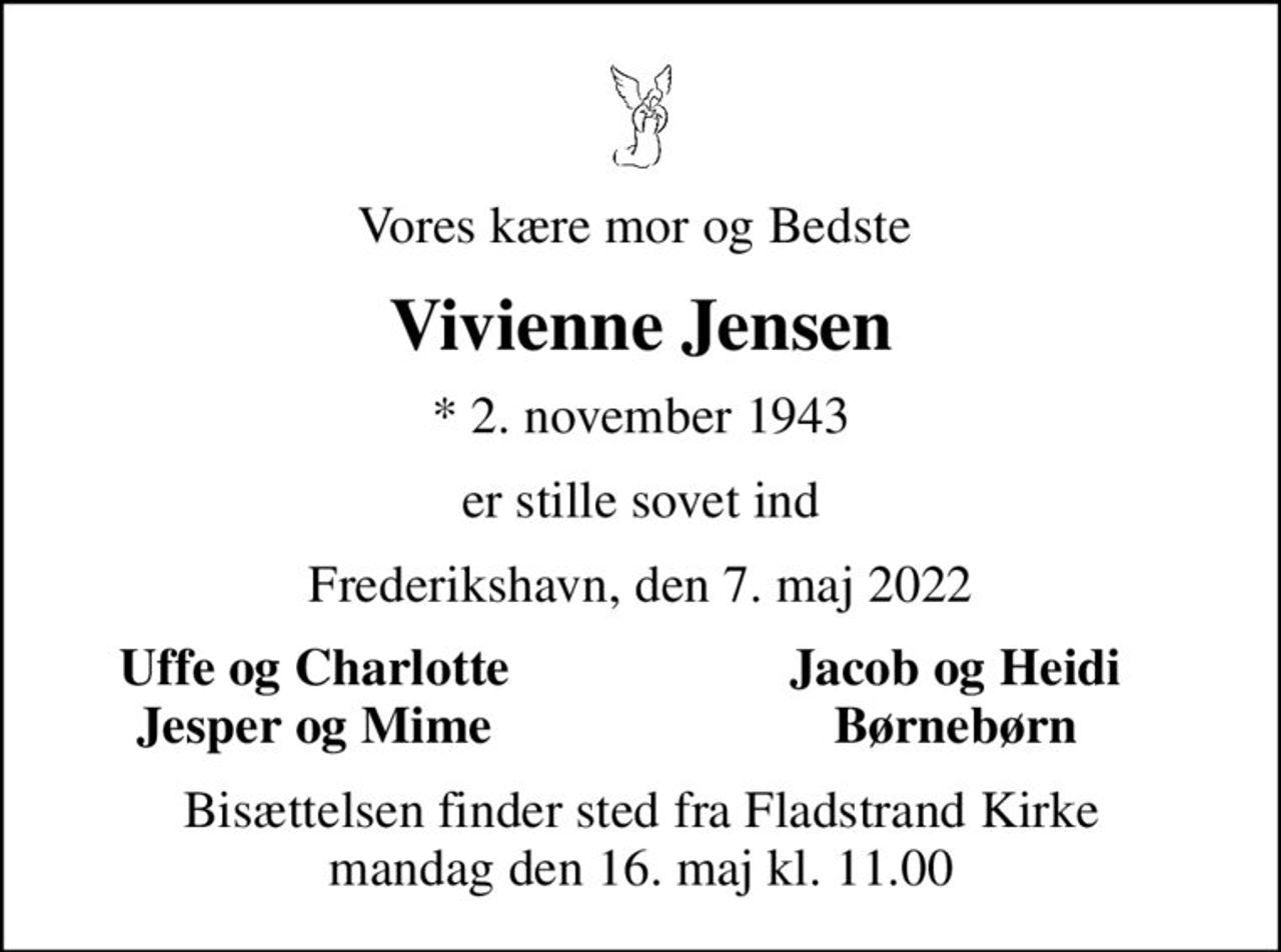 Vores kære mor og Bedste 
Vivienne Jensen
* 2. november 1943
er stille sovet ind
Frederikshavn, den 7. maj 2022
Uffe og Charlotte 
Jacob og Heidi 
Jesper og Mime 
Børnebørn 
Bisættelsen finder sted fra Fladstrand Kirke  mandag den 16. maj kl. 11.00