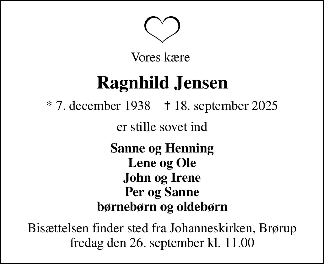 Vores kære 
Ragnhild Jensen
* 7. december 1938    ✝ 18. september 2025
er stille sovet ind
Sanne og Henning Lene og Ole John og Irene Per og Sanne børnebørn og oldebørn
Bisættelsen finder sted fra Johanneskirken, Brørup  fredag den 26. september kl. 11.00