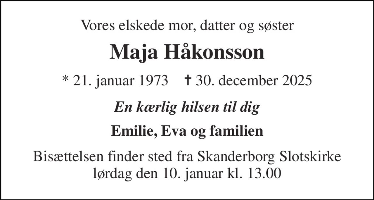 Vores elskede mor, datter og søster 
Maja Håkonsson 
* 21. januar 1973    ✝ 30. december 2025 
En kærlig hilsen til dig 
Emilie, Eva og familien 
Bisættelsen finder sted fra Skanderborg Slotskirke lørdag den 10. januar kl. 13.00