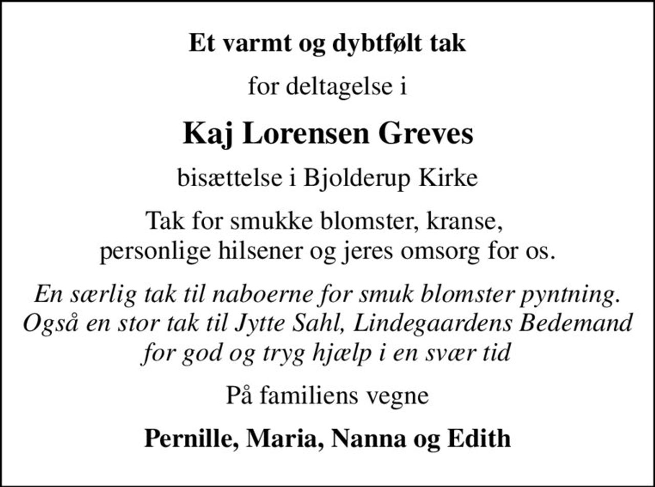 Et varmt og dybtfølt tak
for deltagelse i
Kaj Lorensen Greves
bisættelse i Bjolderup Kirke
Tak for smukke blomster, kranse,  personlige hilsener og jeres omsorg for os.
En særlig tak til naboerne for smuk blomster pyntning. Også en stor tak til Jytte Sahl, Lindegaardens Bedemand for god og tryg hjælp i en svær tid
På familiens vegne
Pernille, Maria, Nanna og Edith
