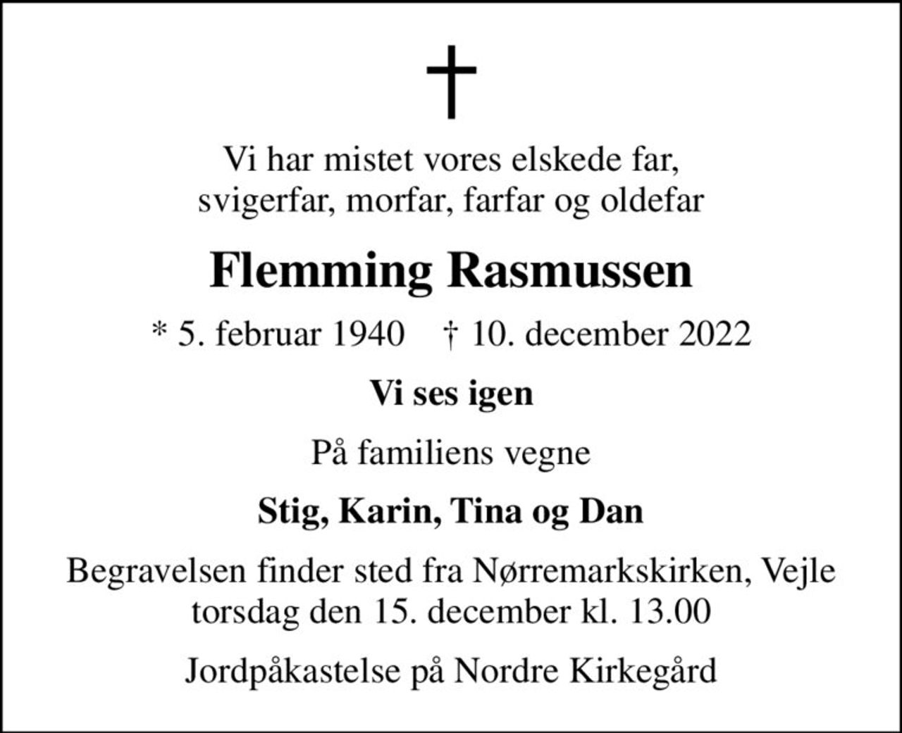 Vi har mistet vores elskede far, svigerfar, morfar, farfar og oldefar
Flemming Rasmussen
* 5. februar 1940    ✝ 10. december 2022
Vi ses igen
På familiens vegne
Stig, Karin, Tina og Dan
Begravelsen finder sted fra Nørremarkskirken, Vejle  torsdag den 15. december kl. 13.00 
Jordpåkastelse på Nordre Kirkegård