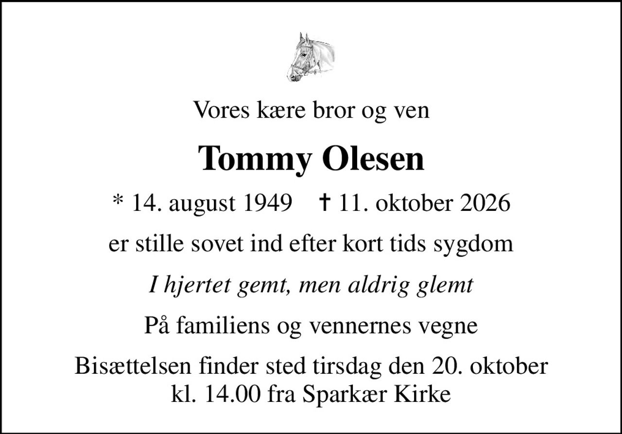 Vores kære bror og ven
Tommy Olesen
* 14. august 1949    ✝ 11. oktober 2026
er stille sovet ind efter kort tids sygdom
I hjertet gemt, men aldrig glemt
På familiens og vennernes vegne
Bisættelsen finder sted tirsdag den 20. oktober kl. 14.00 fra Sparkær Kirke