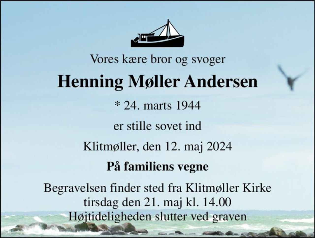 Vores kære bror og svoger 
Henning Møller Andersen 
*​ 24. marts 1944 
er stille sovet ind 
Klitmøller, den 12. maj 2024 
På familiens vegne 
Begravelsen​ finder sted fra Klitmøller Kirke​ tirsdag den 21. maj​ kl. 14.00 Højtideligheden slutter ved graven