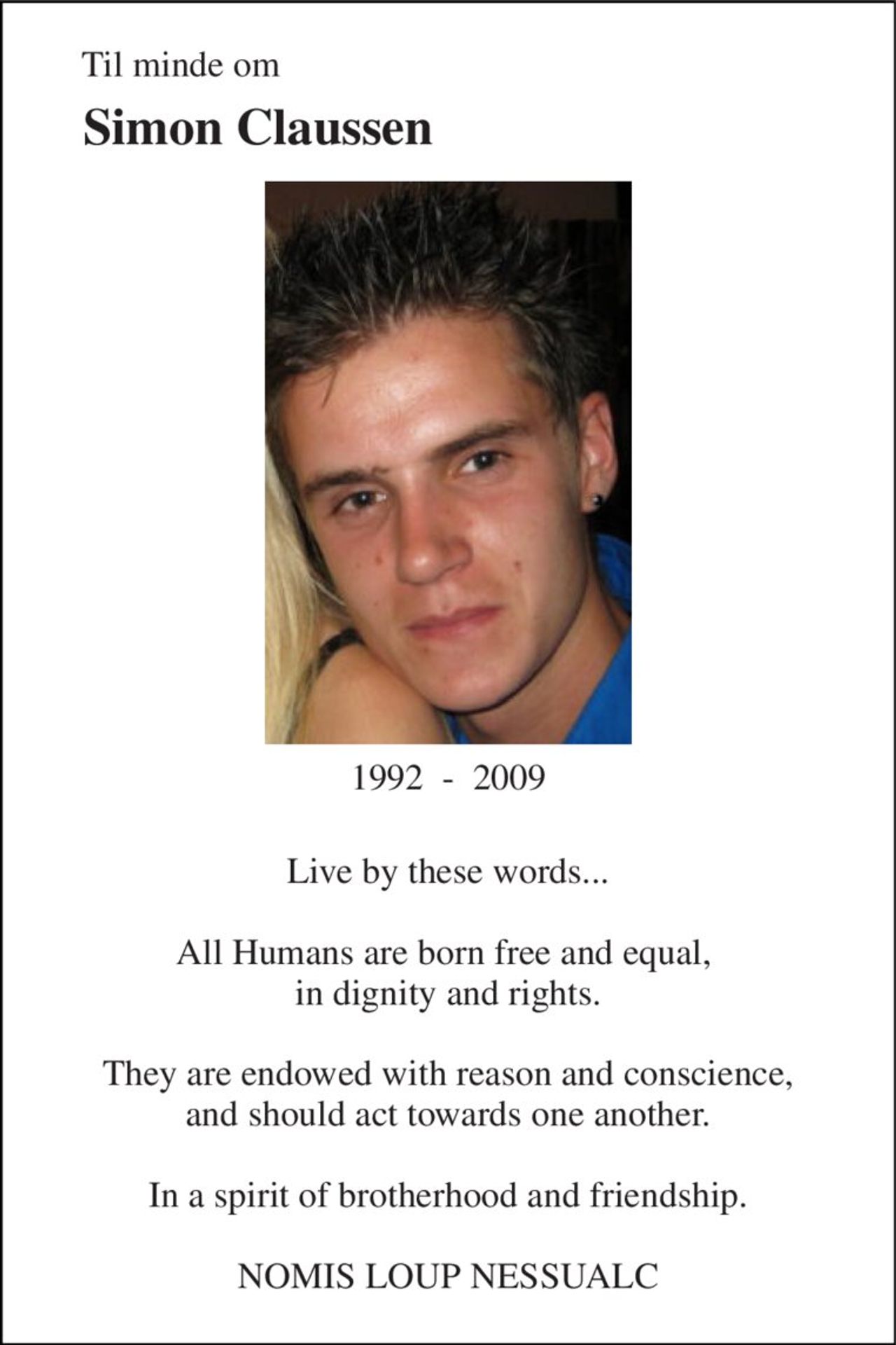 Til minde om 
Simon Claussen 
1992  -  2009 
Live by these words...  All Humans are born free and equal,  in dignity and rights.  They are endowed with reason and conscience, and should act towards one another.  In a spirit of brotherhood and friendship.  NOMIS LOUP NESSUALC