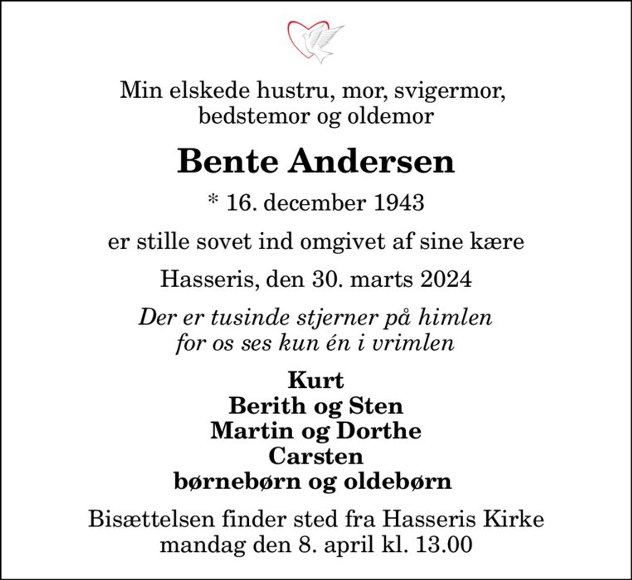 Min elskede hustru, mor, svigermor,  bedstemor og oldemor
Bente Andersen
* 16. december 1943
er stille sovet ind omgivet af sine kære
Hasseris, den 30. marts 2024
Der er tusinde stjerner på himlen for os ses kun én i vrimlen
Kurt Berith og Sten Martin og Dorthe Carsten børnebørn og oldebørn 
Bisættelsen finder sted fra Hasseris Kirke  mandag den 8. april kl. 13.00