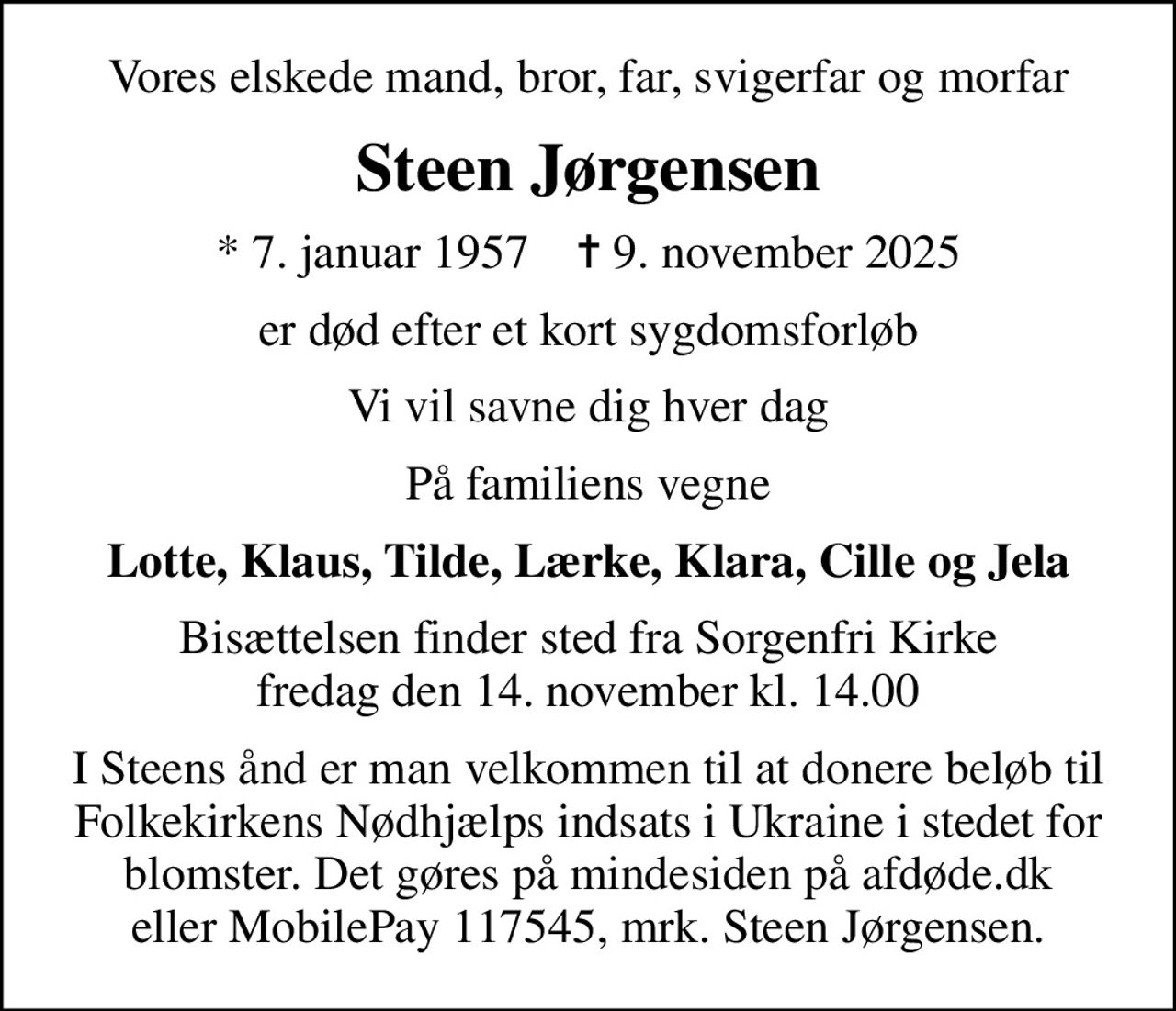 Vores elskede mand, bror, far, svigerfar og morfar
Steen Jørgensen
* 7. januar 1957    ✝ 9. november 2025
er død efter et kort sygdomsforløb
Vi vil savne dig hver dag
På familiens vegne
Lotte, Klaus, Tilde, Lærke, Klara, Cille og Jela
Bisættelsen finder sted fra Sorgenfri Kirke  fredag den 14. november kl. 14.00 
I Steens ånd er man velkommen til at donere beløb til Folkekirkens Nødhjælps indsats i Ukraine i stedet for blomster. Det gøres på mindesiden på afdøde.dk eller MobilePay 117545, mrk. Steen Jørgensen.
I stedet for evt. blomster kan man betænke
					Folkekirkens Nødhjælp via mindesiden på afdøde.dk