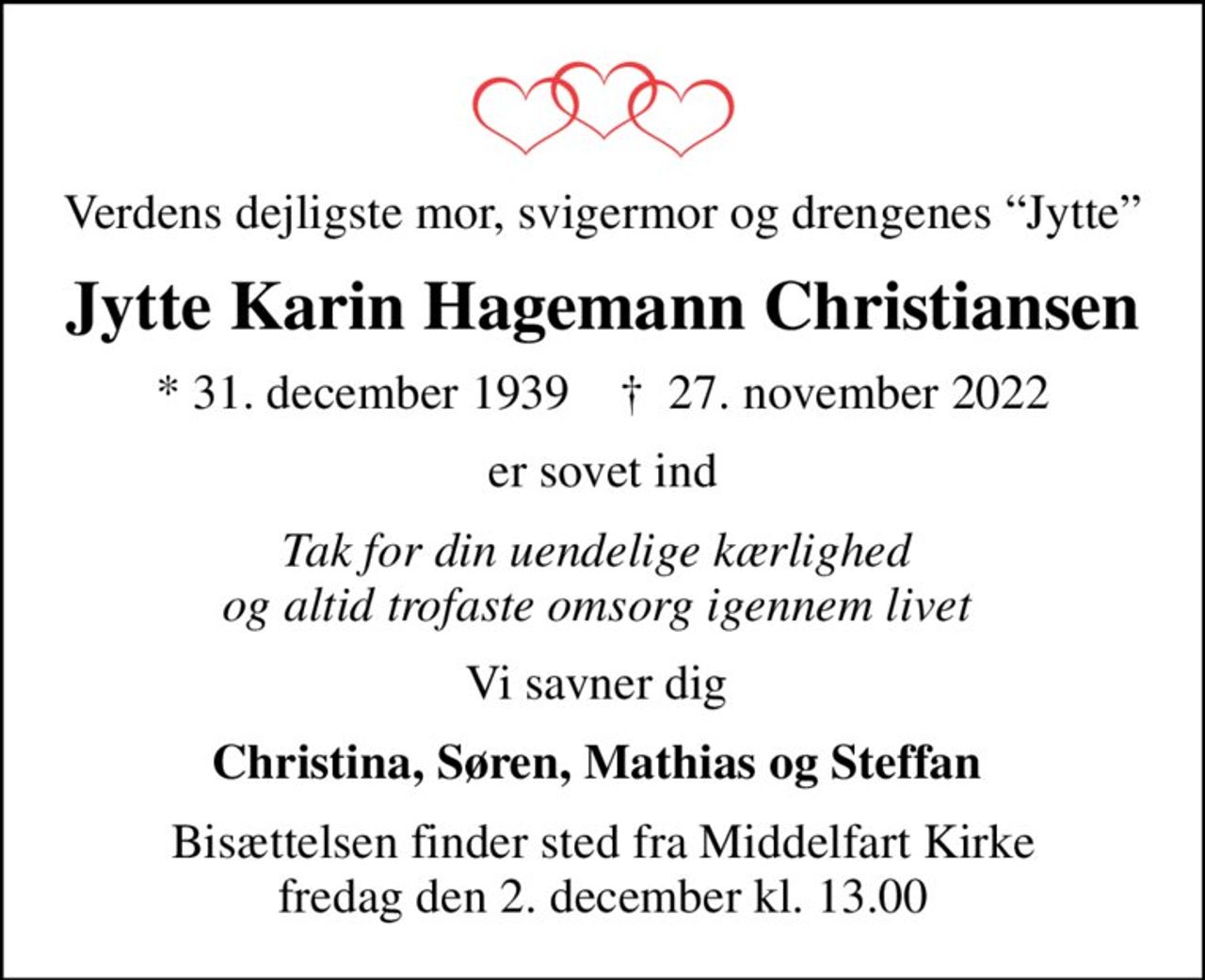 Verdens dejligste mor, svigermor og drengenes Jytte
Jytte Karin Hagemann Christiansen
* 31. december 1939    ✝ 27. november 2022
er sovet ind
Tak for din uendelige kærlighed  og altid trofaste omsorg igennem livet 
Vi savner dig 
Christina, Søren, Mathias og Steffan 
Bisættelsen finder sted fra Middelfart Kirke  fredag den 2. december kl. 13.00