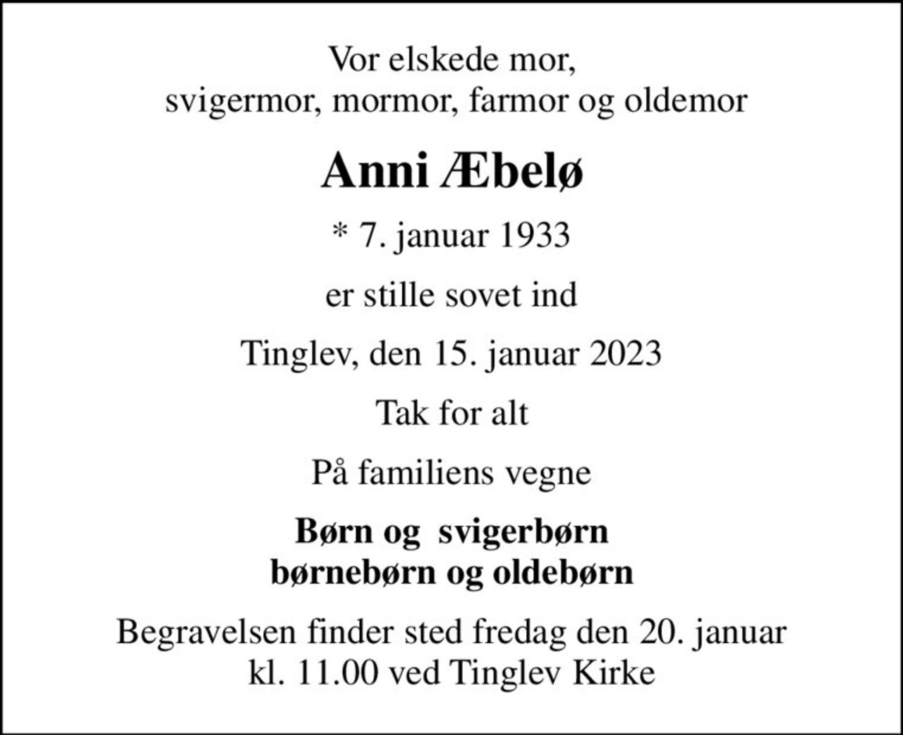 Vor elskede mor,  svigermor, mormor, farmor og oldemor
Anni Æbelø
* 7. januar 1933
er stille sovet ind
Tinglev, den 15. januar 2023
Tak for alt
På familiens vegne
Børn og  svigerbørn børnebørn og oldebørn
Begravelsen finder sted fredag den 20. januar kl. 11.00 ved Tinglev Kirke